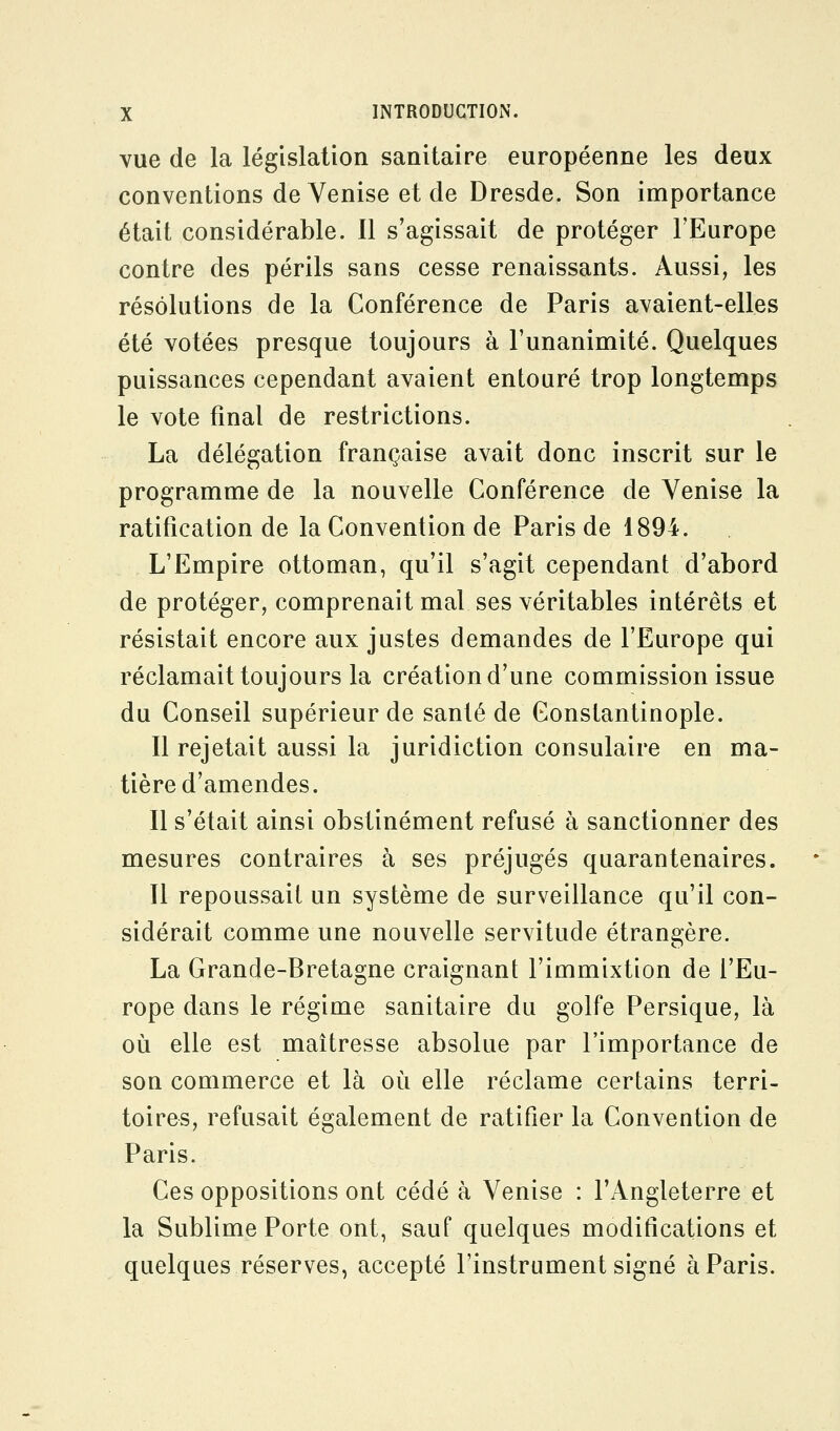 vue de la législation sanitaire européenne les deux conventions de Venise et de Dresde. Son importance était considérable. Il s'agissait de protéger l'Europe contre des périls sans cesse renaissants. Aussi, les résolutions de la Conférence de Paris avaient-elles été votées presque toujours à l'unanimité. Quelques puissances cependant avaient entouré trop longtemps le vote final de restrictions. La délégation française avait donc inscrit sur le programme de la nouvelle Conférence de Venise la ratification de la Convention de Paris de 1894. L'Empire ottoman, qu'il s'agit cependant d'abord de protéger, comprenait mal ses véritables intérêts et résistait encore aux justes demandes de l'Europe qui réclamait toujours la création d'une commission issue du Conseil supérieur de santé de Gonstantinople. Il rejetait aussi la juridiction consulaire en ma- tière d'amendes. Il s'était ainsi obstinément refusé à sanctionner des mesures contraires à ses préjugés quarantenaires. Il repoussait un système de surveillance qu'il con- sidérait comme une nouvelle servitude étrangère. La Grande-Bretagne craignant l'immixtion de l'Eu- rope dans le régime sanitaire du golfe Persique, là oii elle est maîtresse absolue par l'importance de son commerce et là où elle réclame certains terri- toires, refusait également de ratifier la Convention de Paris. Ces oppositions ont cédé à Venise : l'Angleterre et la Sublime Porte ont, sauf quelques modifications et quelques réserves, accepté l'instrument signé à Paris.