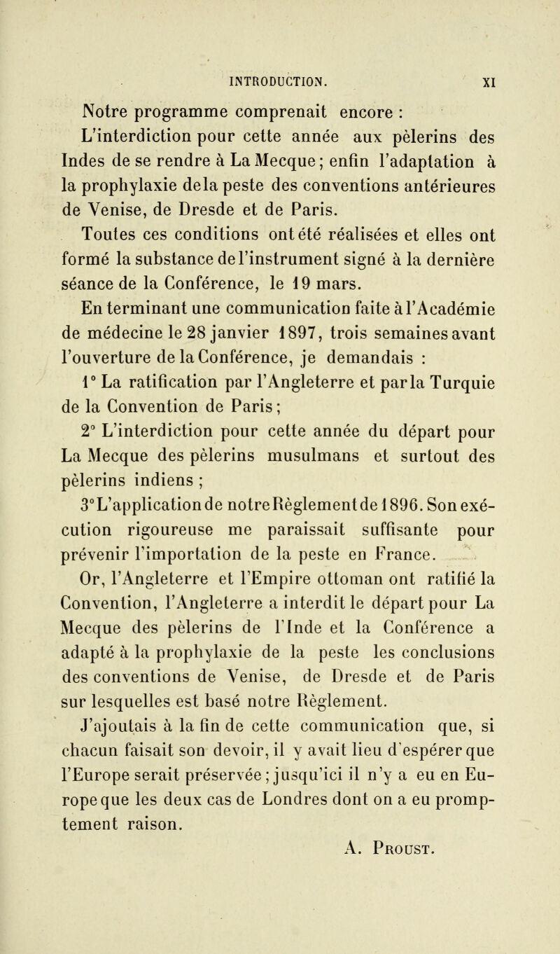 Notre programme comprenait encore : L'interdiction pour cette année aux pèlerins des Indes de se rendre à La Mecque ; enfin l'adaptation à la prophylaxie delà peste des conventions antérieures de Venise, de Dresde et de Paris. Toutes ces conditions ont été réalisées et elles ont formé la substance de l'instrument signé à la dernière séance de la Conférence, le 19 mars. En terminant une communication faite à l'Académie de médecine le 28 janvier 1897, trois semaines avant l'ouverture de la Conférence, je demandais : 1° La ratification par l'Angleterre et parla Turquie de la Convention de Paris ; 2 L'interdiction pour cette année du départ pour La Mecque des pèlerins musulmans et surtout des pèlerins indiens ; 3°L'applicationde notreRèglementde 1896. Son exé- cution rigoureuse me paraissait suffisante pour prévenir Timportation de la peste en France. Or, l'Angleterre et l'Empire ottoman ont ratifié la Convention, l'Angleterre a interdit le départ pour La Mecque des pèlerins de l'Inde et la Conférence a adapté à la prophylaxie de la peste les conclusions des conventions de Venise, de Dresde et de Paris sur lesquelles est basé notre Règlement. J'ajoutais à la fin de cette communication que, si chacun faisait son devoir, il y avait lieu d'espérer que l'Europe serait préservée; jusqu'ici il n'y a eu en Eu- rope que les deux cas de Londres dont on a eu promp- tement raison. A. Proust.