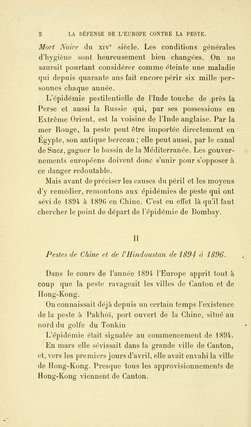 Mort Noire du xiv^ siècle. Les conditions générales d'hygiène sont heureusement bien changées. On ne saurait pourtant considérer comme éteinte une maladie qui depuis quarante ans fait encore périr six mille per- sonnes chaque année. L'épidémie pestilentielle de l'Inde touche de près la Perse et aussi la Russie qui, par ses possessions en Extrême Orient, est la voisine de l'Inde anglaise. Par la mer Rouge, la peste peut être importée directement en Egypte, son antique berceau ; elle peut aussi, par le canal de Suez, gagner le bassin de la Méditerranée. Les gouver- nements européens doivent donc s'unir pour s'opposer à ce danger redoutable. Mais avant de préciser les causes du péril et les moyens d'y remédier, remontons aux épidémies de peste qui ont sévi de 1894 à 1896 en Chine. C'est en effet là qu'il faut chercher le point de départ de l'épidémie de Bombay. II Pestes de Chine et de VHindoustan de 1894 à 1896. Dans le cours de Tannée 1894 l'Europe apprit tout à coup que la peste ravageait les villes de Canton et de Hong-Kong. On connaissait déjà depuis un certain temps l'existence de la peste à Pakhoï, port ouvert de la Chine, situé au nord du golfe du Tonkin L'épidémie était signalée au commencement de 1894. En mars elle sévissait dans la grande ville de Canton, et, vers les premiers jours d'avril, elle avait envahi la ville de Hong-Kong. Presque tous les approvisionnements de Hong-Kong viennent de Canton.