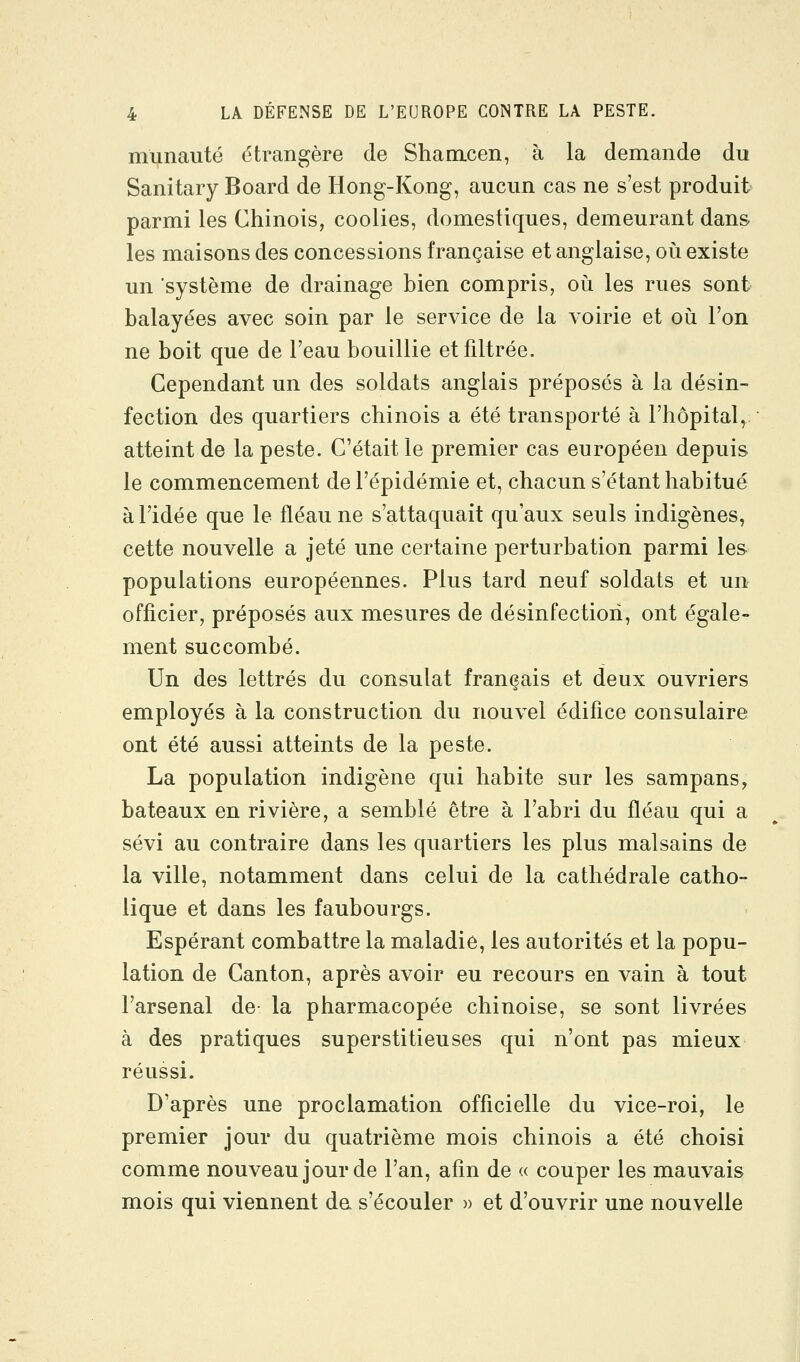 munauté étrangère de Shamcen, à la demande du Sanitary Board de Hong-Kong, aucun cas ne s'est produit parmi les Chinois, coolies, domestiques, demeurant dans les maisons des concessions française et anglaise, où existe un système de drainage bien compris, où les rues sont balayées avec soin par le service de la voirie et où l'on ne boit que de l'eau bouillie et filtrée. Cependant un des soldats anglais préposés à la désin- fection des quartiers chinois a été transporté à l'hôpital, atteint de la peste. C'était le premier cas européen depuis le commencement de l'épidémie et, chacun s'étant habitué à l'idée que le fléau ne s'attaquait qu'aux seuls indigènes, cette nouvelle a jeté une certaine perturbation parmi les populations européennes. Plus tard neuf soldats et un officier, préposés aux mesures de désinfection, ont égale- ment succombé. Un des lettrés du consulat français et deux ouvriers employés à la construction du nouvel édifice consulaire ont été aussi atteints de la peste. La population indigène qui habite sur les sampans, bateaux en rivière, a semblé être à l'abri du fléau qui a sévi au contraire dans les quartiers les plus malsains de la ville, notamment dans celui de la cathédrale catho- lique et dans les faubourgs. Espérant combattre la maladie, les autorités et la popu- lation de Canton, après avoir eu recours en vain à tout l'arsenal de- la pharmacopée chinoise, se sont livrées à des pratiques superstitieuses qui n'ont pas mieux réussi. D'après une proclamation officielle du vice-roi, le premier jour du quatrième mois chinois a été choisi comme nouveau jour de l'an, afin de « couper les mauvais mois qui viennent da s'écouler » et d'ouvrir une nouvelle