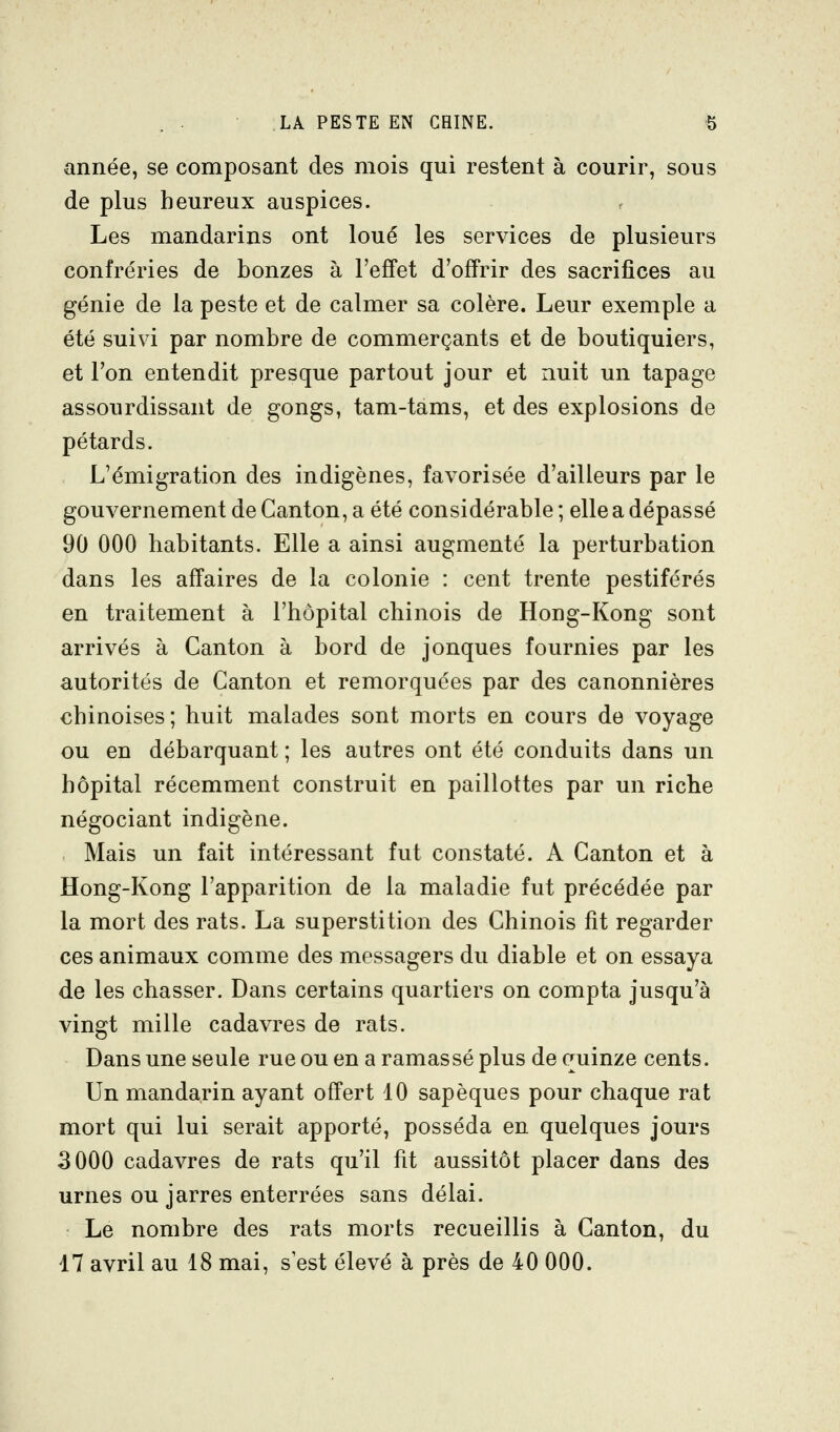 année, se composant des mois qui restent à courir, sous de plus heureux auspices. Les mandarins ont loué les services de plusieurs confréries de bonzes à l'effet d'offrir des sacrifices au génie de la peste et de calmer sa colère. Leur exemple a été suivi par nombre de commerçants et de boutiquiers, et l'on entendit presque partout jour et nuit un tapage assourdissant de gongs, tam-tams, et des explosions de pétards. L'émigration des indigènes, favorisée d'ailleurs par le gouvernement de Canton, a été considérable ; elle a dépassé 90 000 habitants. Elle a ainsi augmenté la perturbation dans les affaires de la colonie : cent trente pestiférés en traitement à l'hôpital chinois de Hong-Kong sont arrivés à Canton à bord de jonques fournies par les autorités de Canton et remorquées par des canonnières chinoises; huit malades sont morts en cours de voyage ou en débarquant ; les autres ont été conduits dans un hôpital récemment construit en paillottes par un riche négociant indigène. Mais un fait intéressant fut constaté. A Canton et à Hong-Kong l'apparition de la maladie fut précédée par la mort des rats. La superstition des Chinois fit regarder ces animaux comme des messagers du diable et on essaya de les chasser. Dans certains quartiers on compta jusqu'à vingt mille cadavres de rats. Dans une seule rue ou en a ramassé plus de quinze cents. Un mandarin ayant offert 10 sapèques pour chaque rat mort qui lui serait apporté, posséda en quelques jours 3000 cadavres de rats qu'il fit aussitôt placer dans des urnes ou jarres enterrées sans délai. Le nombre des rats morts recueillis à Canton, du 17 avril au 18 mai, s'est élevé à près de 40 000.