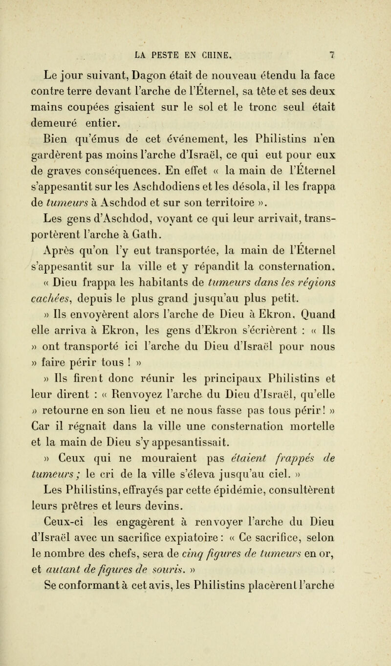 Le jour suivant, Dagon était de nouveau étendu la face contre terre devant l'arche de l'Éternel, sa tête et ses deux mains coupées gisaient sur le sol et le tronc seul était demeuré entier. Bien qu'émus de cet événement, les Philistins nen gardèrent pas moins l'arche d'Israël, ce qui eut pour eux de graves conséquences. En effet « la main de l'Eternel s'appesantit sur les Aschdodiens et les désola, il les frappa de tumeurs à Aschdod et sur son territoire ». Les gens d'Aschdod, voyant ce qui leur arrivait, trans- portèrent l'arche à Gath. Après qu'on l'y eut transportée, la main de l'Eternel s'appesantit sur la ville et y répandit la consternation. « Dieu frappa les habitants de tumeurs dans les régions cachées^ depuis le plus grand jvisqu'au plus petit. » Ils envoyèrent alors l'arche de Dieu à Ekron, Quand elle arriva à Ekron, les gens d'Ekron s'écrièrent : « Ils » ont transporté ici l'arche du Dieu d'Israël pour nous )) faire périr tous ! » » Ils firent donc réunir les principaux Philistins et leur dirent : « Renvoyez l'arche du Dieu d'Israël, qu'elle » retourne en son lieu et ne nous fasse pas tous périr! » Car il régnait dans la ville une consternation mortelle et la main de Dieu s'y appesantissait. » Ceux qui ne mouraient pas étaient frappés de tumeurs ; le cri de la ville s'éleva jusqu'au ciel. » Les Philistins, effrayés par cette épidémie, consultèrent leurs prêtres et leurs devins. Ceux-ci les engagèrent à renvoyer l'arche du Dieu d'Israël avec un sacrifice expiatoire: « Ce sacrifice, selon le nombre des chefs, sera de cinq figures de tumeurs en or, QÏ autant de figures de souris.-» Se conformant à cet avis, les Philistins placèrent l'arche