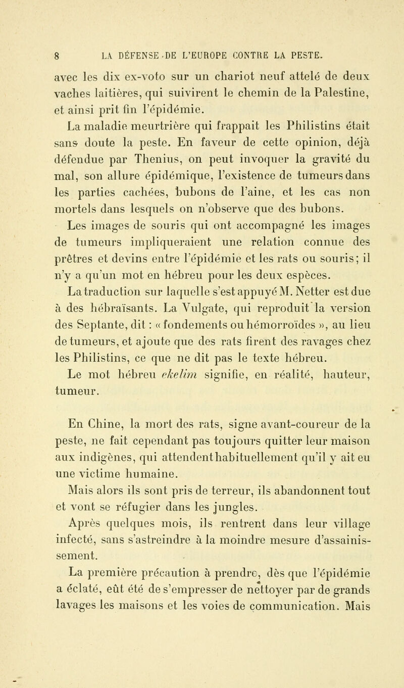 avec les dix ex-voto sur un chariot neuf attelé de deux vaches laitières, qui suivirent le chemin de la Palestine, et ainsi prit fm l'épidémie. La maladie meurtrière qui frappait les Philistins était sans doute la peste. En faveur de cette opinion, déjà défendue par Thenius, on peut invoquer la gravité du mal, son allure épidémique, l'existence de tumeurs dans les parties cachées, bubons de l'aine, et les cas non mortels dans lesquels on n'observe que des bubons. Les images de souris qui ont accompagné les images de tumeurs impliqueraient une relation connue des prêtres et devins entre l'épidémie et les rats ou souris ; il n'y a qu'un mot en hébreu pour les deux espèces. La traduction sur laquelle s'est appuyé M. Netter est due à des hébraïsants. La Vulgate, qui reproduit la version des Septante, dit : «fondements ou hémorroïdes », au lieu de tumeurs, et ajoute que des rats firent des ravages chez les Philistins, ce que ne dit pas le texte hébreu. Le mot hébreu ekelim signifie, en réalité, hauteur, tumeur. En Chine, la mort des rats, signe avant-coureur de la peste, ne fait cependant pas toujours quitter leur maison aux indigènes, qui attendent habituellement qu'il y ait eu une victime humaine. Mais alors ils sont pris de terreur, ils abandonnent tout et vont se réfugier dans les jungles. Après quelques mois, ils rentrent dans leur village infecté, sans s'astreindre à la moindre mesure d'assainis- sement. La première précaution à prendre, dès que l'épidémie a éclaté, eût été de s'empresser de nettoyer par de grands lavages les maisons et les voies de communication. Mais