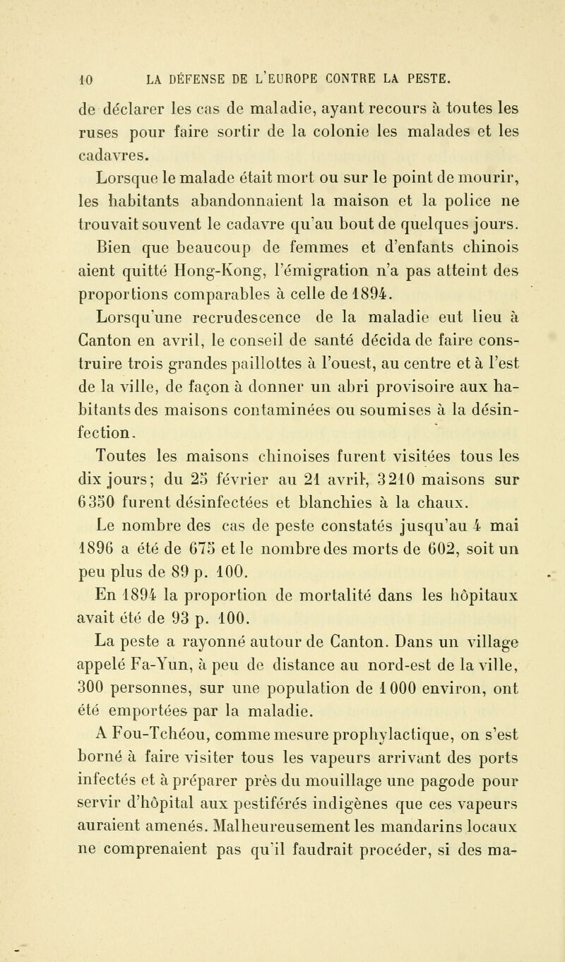 de déclarer les cas de maladie, ayant recours à toutes les ruses pour faire sortir de la colonie les malades et les cadavres. Lorsque le malade était mort ou sur le point de mourir, les habitants abandonnaient la maison et la police ne trouvait souvent le cadavre qu'au bout de quelques jours. Bien que beaucoup de femmes et d'enfants chinois aient quitté Hong-Kong, l'émigration n'a pas atteint des proportions comparables à celle de 1894. Lorsqu'une recrudescence de la maladie eut lieu à Canton en avril, le conseil de santé décida de faire cons- truire trois grandes paillottes à l'ouest, au centre et à l'est de la ville, de façon à donner un abri provisoire aux ha- bitants des maisons contaminées ou soumises à la désin- fection. Toutes les maisons chinoises furent visitées tous les dix jours; du 25 février au 21 avrils 3210 maisons sur 6350 furent désinfectées et blanchies à la chaux. Le nombre des cas de peste constatés jusqu'au 4 mai 1896 a été de 675 et le nombre des morts de 602, soit un peu plus de 89 p. 100. En 1894 la proportion de mortalité dans les hôpitaux avait été de 93 p. 100. La peste a rayonné autour de Canton. Dans un village appelé Fa-Yun, à peu de distance au nord-est de la ville, 300 personnes, sur une population de 1000 environ, ont été emportées par la maladie. A Fou-Tchéou, comme mesure prophylactique, on s'est borné à faire visiter tous les vapeurs arrivant des ports infectés et à préparer près du mouillage une pagode pour servir d'hôpital aux pestiférés indigènes que ces vapeurs auraient amenés. Malheureusement les mandarins locaux ne comprenaient pas qu'il faudrait procéder, si des ma-