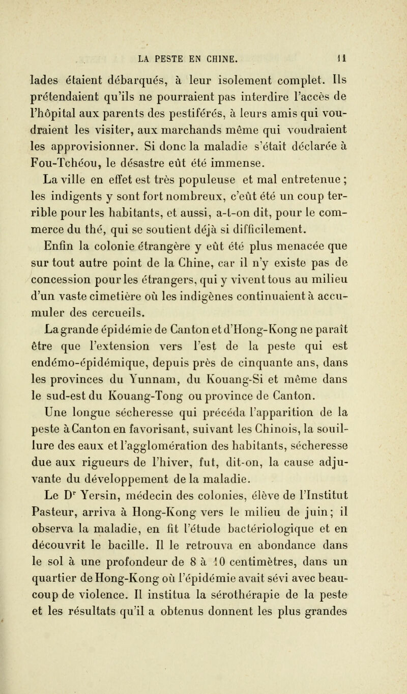 lades étaient débarqués, à leur isolement complet. Ils prétendaient qu'ils ne pourraient pas interdire l'accès de l'hôpital aux parents des pestiférés, à leurs amis qui vou- draient les visiter, aux marchands même qui voudraient les approvisionner. Si donc la maladie s'était déclarée à Fou-Tchéou, le désastre eût été immense. La ville en effet est très populeuse et mal entretenue ; les indigents y sont fort nombreux, c'eût été un coup ter- rible pour les habitants, et aussi, a-t-on dit, pour le com- merce du thé, qui se soutient déjà si difficilement. Enfin la colonie étrangère y eût été plus menacée que sur tout autre point de la Chine, car il n'y existe pas de concession pour les étrangers, qui y vivent tous au milieu d'un vaste cimetière où les indigènes continuaient à accu- muler des cercueils. La grande épidémie de Canton et d'Hong-Kong ne paraît être que l'extension vers Test de la peste qui est endémo-épidémique, depuis près de cinquante ans, dans les provinces du Yunnam, du Kouang-Si et même dans le sud-est du Kouang-Tong ou province de Canton. Une longue sécheresse qui précéda l'apparition de la peste à Canton en favorisant, suivant les Chinois, la souil- lure des eaux et l'agglomération des habitants, sécheresse due aux rigueurs de l'hiver, fut, dit-on, la cause adju- vante du développement delà maladie. Le D Yersin, médecin des colonies, élève de l'Institut Pasteur, arriva à Hong-Kong vers le milieu de juin ; il observa la maladie, en fit l'étude bactériologique et en découvrit le bacille. Il le retrouva en abondance dans le sol à une profondeur de 8 à 10 centimètres, dans un quartier de Hong-Kong où l'épidémie avait sévi avec beau- coup de violence. Il institua la sérothérapie de la peste et les résultats qu'il a obtenus donnent les plus grandes