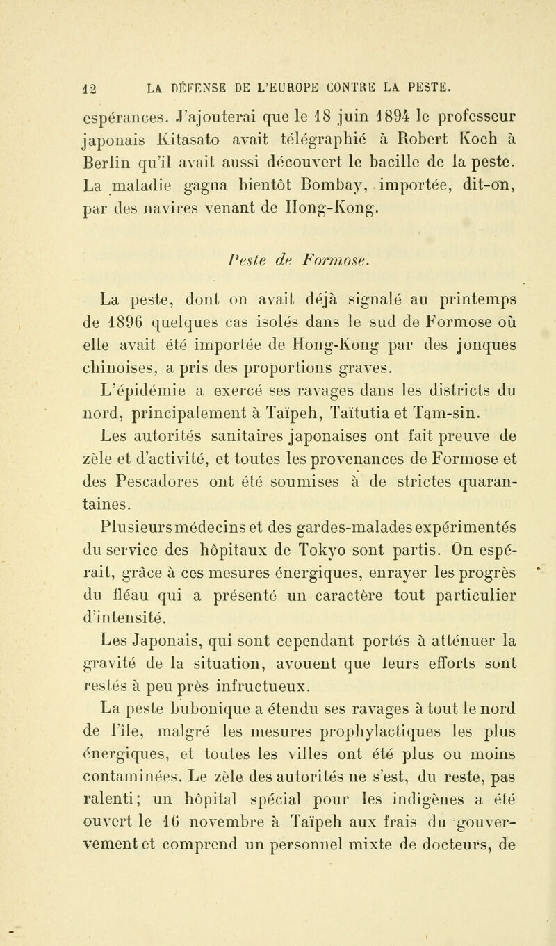 espérances. J'ajouterai que le 18 juin d894 le professeur japonais Kitasato avait télégraphié à Robert Koch à Berlin qu'il avait aussi découvert le bacille de la peste. La maladie gagna bientôt Bombay, importée, dit-on, par des navires venant de Hong-Kong. Peste de Formose. La peste, dont on avait déjà signalé au printemps de 1896 quelques cas isolés dans le sud de Formose où elle avait été importée de Hong-Kong par des jonques chinoises, a pris des proportions graves. L'épidémie a exercé ses ravages dans les districts du nord, principalement à Taïpeh, Taïtutia et Tam-sin. Les autorités sanitaires japonaises ont fait preuve de zèle et d'activité, et toutes les provenances de Formose et des Pescadores ont été soumises à de strictes quaran- taines. Plusieurs médecins et des gardes-malades expérimentés du service des hôpitaux de Tokyo sont partis. On espé- rait, grâce à ces mesures énergiques, enrayer les progrès du fléau qui a présenté un caractère tout particulier d'intensité. Les Japonais, qui sont cependant portés à atténuer la gravité de la situation, avouent que leurs efforts sont restés à peu près infructueux. La peste bubonique a étendu ses ravages à tout le nord de l'île, malgré les mesures prophylactiques les plus énergiques, et toutes les villes ont été plus ou moins contaminées. Le zèle des autorités ne s'est, du reste, pas ralenti; un hôpital spécial pour les indigènes a été ouvert le 16 novembre à Taïpeh aux frais du gouver- vement et comprend un personnel mixte de docteurs, de