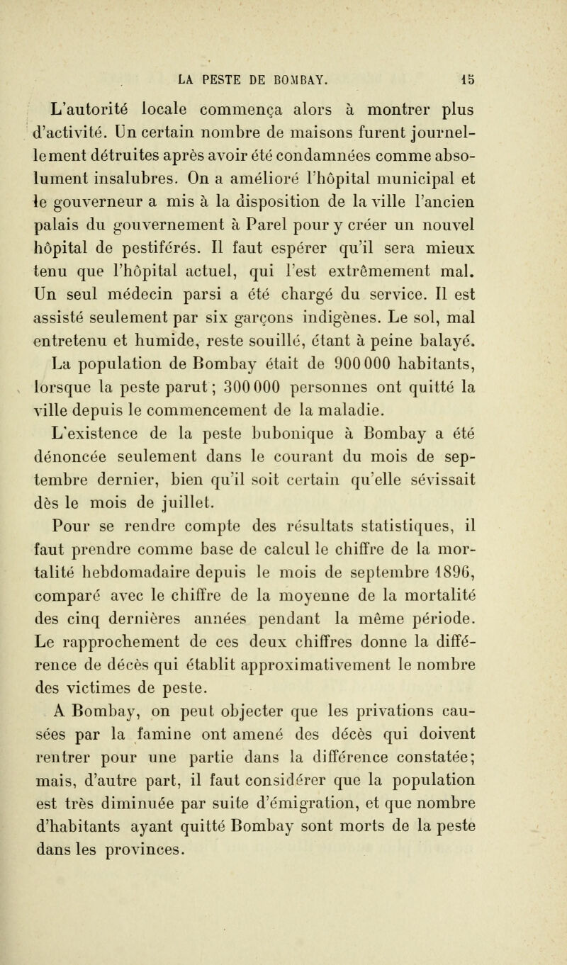 L'autorité locale commença alors à montrer plus d'activité. Un certain nombre de maisons furent journel- lement détruites après avoir été condamnées comme abso- lument insalubres. On a amélioré l'hôpital municipal et le gouverneur a mis à la disposition de la ville l'ancien palais du gouvernement à Parel pour y créer un nouvel hôpital de pestiférés. Il faut espérer qu'il sera mieux tenu que l'hôpital actuel, qui l'est extrêmement mal. Un seul médecin parsi a été chargé du service. Il est assisté seulement par six garçons indigènes. Le sol, mal entretenu et humide, reste souillé, étant à peine balayé. La population de Bombay était de 900 000 habitants, lorsque la peste parut; 300 000 personnes ont quitté la ville depuis le commencement de la maladie. L'existence de la peste bubonique à Bombay a été dénoncée seulement dans le courant du mois de sep- tembre dernier, bien qu'il soit certain qu'elle sévissait dès le mois de juillet. Pour se rendre compte des résultats statistiques, il faut prendre comme base de calcul le chiffre de la mor- talité hebdomadaire depuis le mois de septembre 4890, comparé avec le chiffre de la moyenne de la mortalité des cinq dernières années pendant la même période. Le rapprochement de ces deux chiffres donne la diffé- rence de décès qui établit approximativement le nombre des victimes de peste. A Bombay, on peut objecter que les privations cau- sées par la famine ont amené des décès qui doivent rentrer pour une partie dans la différence constatée; mais, d'autre part, il faut considérer que la population est très diminuée par suite d'émigration, et que nombre d'habitants ayant quitté Bombay sont morts de la peste dans les provinces.