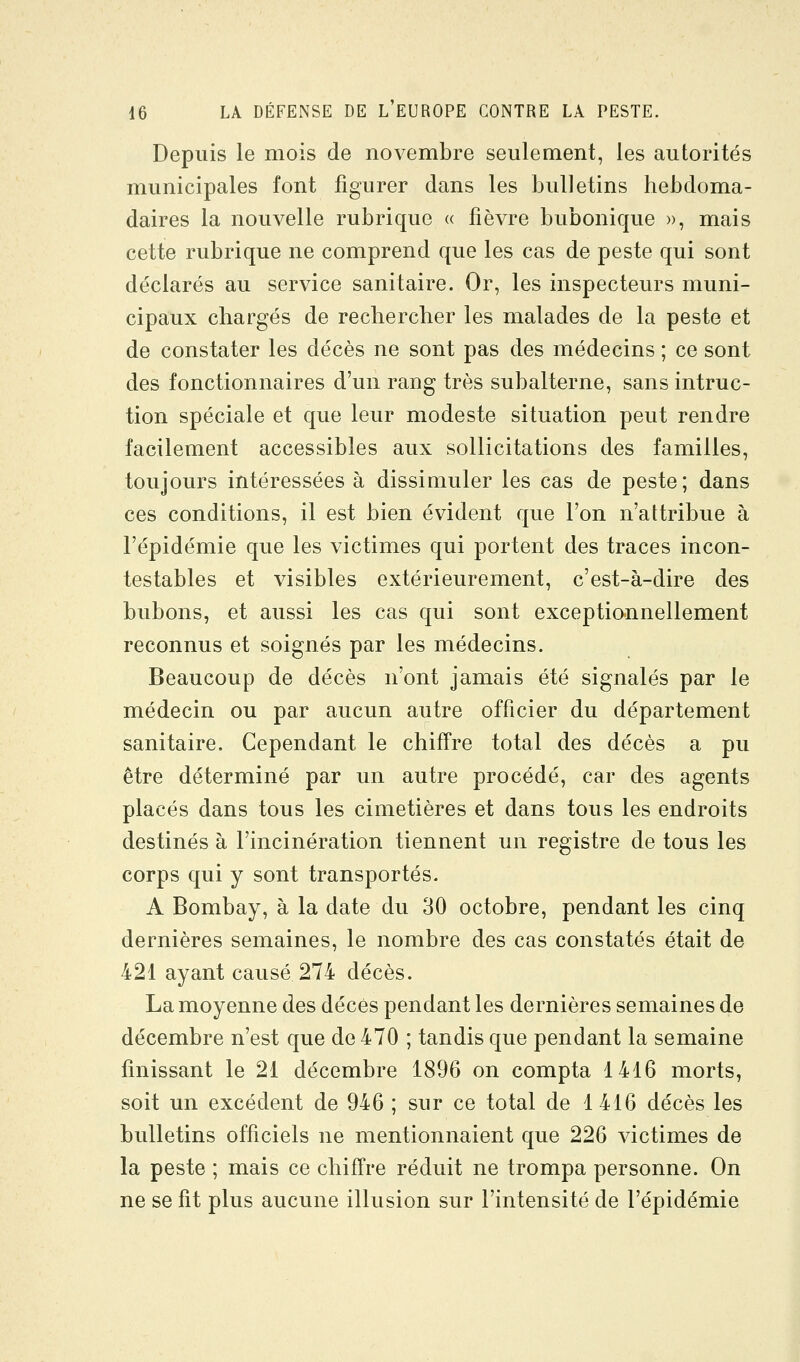 Depuis le mois de novembre seulement, les autorités municipales font figurer dans les bulletins hebdoma- daires la nouvelle rubrique « fièvre bubonique », mais cette rubrique ne comprend que les cas de peste qui sont déclarés au service sanitaire. Or, les inspecteurs muni- cipaux chargés de rechercher les malades de la peste et de constater les décès ne sont pas des médecins ; ce sont des fonctionnaires d'un rang très subalterne, sans intruc- tion spéciale et que leur modeste situation peut rendre facilement accessibles aux sollicitations des familles, toujours intéressées à dissimuler les cas de peste; dans ces conditions, il est bien évident que l'on n'attribue à l'épidémie que les victimes qui portent des traces incon- testables et visibles extérieurement, c'est-à-dire des bubons, et aussi les cas qui sont exceptiannellement reconnus et soignés par les médecins. Beaucoup de décès n'ont jamais été signalés par le médecin ou par aucun autre officier du département sanitaire. Cependant le chiffre total des décès a pu être déterminé par un autre procédé, car des agents placés dans tous les cimetières et dans tous les endroits destinés à l'incinération tiennent un registre de tous les corps qui y sont transportés. A Bombay, à la date du 30 octobre, pendant les cinq dernières semaines, le nombre des cas constatés était de 421 ayant causé 274 décès. La moyenne des décès pendant les dernières semaines de décembre n'est que de 470 ; tandis que pendant la semaine finissant le 21 décembre 1896 on compta 1416 morts, soit un excédent de 946 ; sur ce total de 1416 décès les bulletins officiels ne mentionnaient que 226 victimes de la peste ; mais ce chiffre réduit ne trompa personne. On ne se fit plus aucune illusion sur l'intensité de l'épidémie