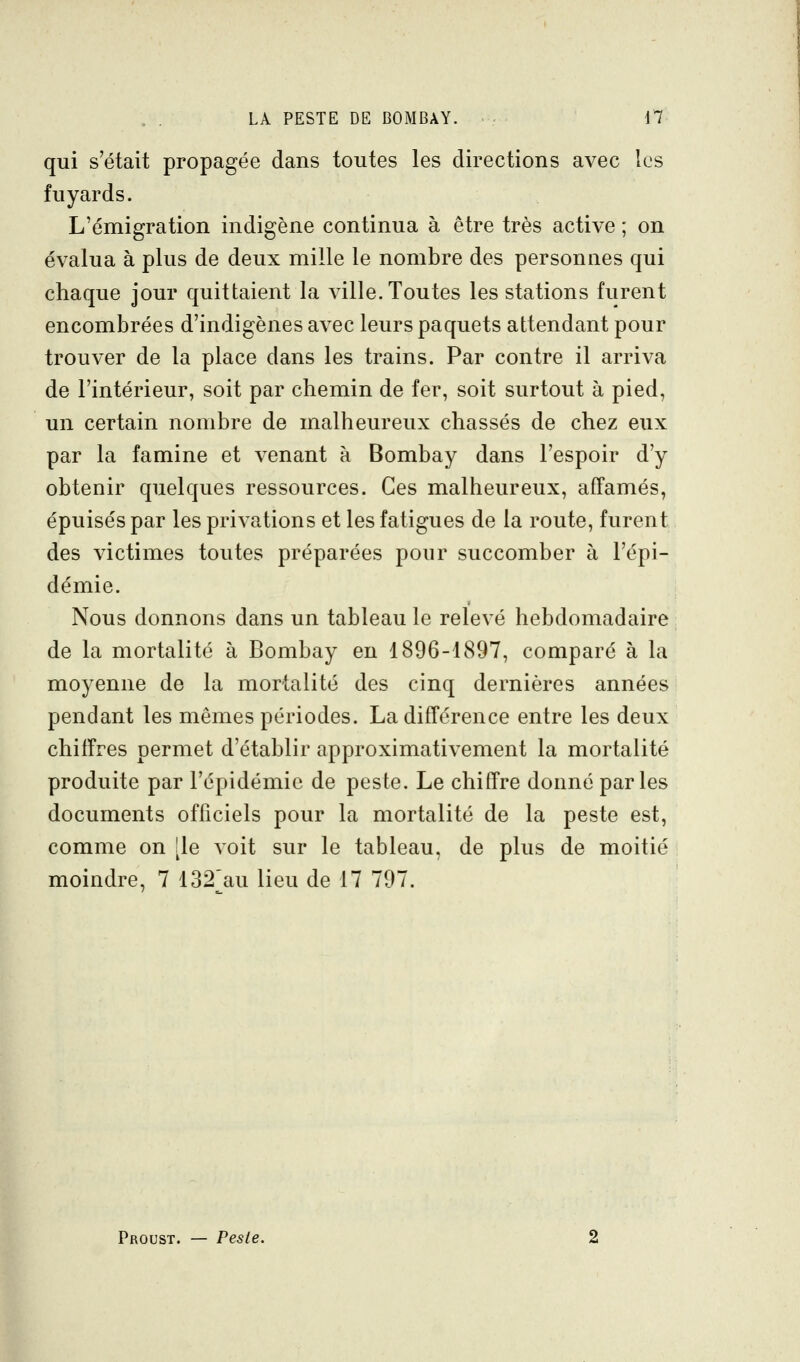 qui s'était propagée dans toutes les directions avec les fuyards. L'émigration indigène continua à être très active ; on évalua à plus de deux mille le nombre des personnes qui chaque jour quittaient la ville. Toutes les stations furent encombrées d'indigènes avec leurs paquets attendant pour trouver de la place dans les trains. Par contre il arriva de l'intérieur, soit par chemin de fer, soit surtout à pied, un certain nombre de malheureux chassés de chez eux par la famine et venant à Bombay dans l'espoir d'y obtenir quelques ressources. Ces malheureux, affamés, épuisés par les privations et les fatigues de la route, furent des victimes toutes préparées pour succomber à l'épi- démie. Nous donnons dans un tableau le relevé hebdomadaire de la mortalité à Bombay en 1896-1897, comparé à la moyenne de la mortalité des cinq dernières années pendant les mêmes périodes. La différence entre les deux chiffres permet d'établir approximativement la mortalité produite par l'épidémie de peste. Le chiffre donné parles documents officiels pour la mortalité de la peste est, comme on île voit sur le tableau, de plus de moitié moindre, 7 132'au lieu de 17 797. Proust. — Peste.