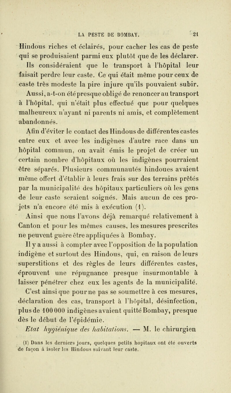 Hindous riches et éclairés, pour cacher les cas de peste qui se produisaient parmi eux plutôt que de les déclarer. Ils considéraient que le transport à l'hôpital leur faisait perdre leur caste. Ce qui était même pour ceux de caste très modeste la pire injure qu'ils pouvaient subir. Aussi, a-t-on été presque obligé de renoncer au transport à l'hôpital, qui n'était plus effectué que pour quelques malheureux n'ayant ni parents ni amis, et complètement abandonnés. Afin d'éviter le contact des Hindous de différentes castes entre eux et avec les indigènes d'autre race dans un hôpital commun, on avait émis le projet de créer un certain nombre d'hôpitaux où les indigènes pourraient être séparés. Plusieurs communautés hindoues avaient même offert d'établir à leurs frais sur des terrains prêtés par la municipalité des hôpitaux particuliers où les gens de leur caste seraient soignés. Mais aucun de ces pro- jets n'a encore été mis à exécution (1). Ainsi que nous l'avons déjà remarqué relativement à Canton et pour les mêmes causes, les mesures prescrites ne peuvent guère être appliquées à Bombay. H y a aussi à compter avec l'opposition de la population indigène et surtout des Hindous, qui, en raison de leurs superstitions et des règles de leurs différentes castes, éprouvent une répugnance presque insurmontable à laisser pénétrer chez eux les agents de la municipalité. C'est ainsi que pour ne pas se soumettre à ces mesures, déclaration des cas, transport à l'hôpital, désinfection, plus de 100 000 indigènes avaient quitté Bombay, presque dès le début de l'épidémie. Etat hygiénique des habitations. — M. le chirurgien (1) Dans les derniers jours, quelques petits hôpitaux ont été ouverts de façon à isoler les Hindous suivant leur caste.