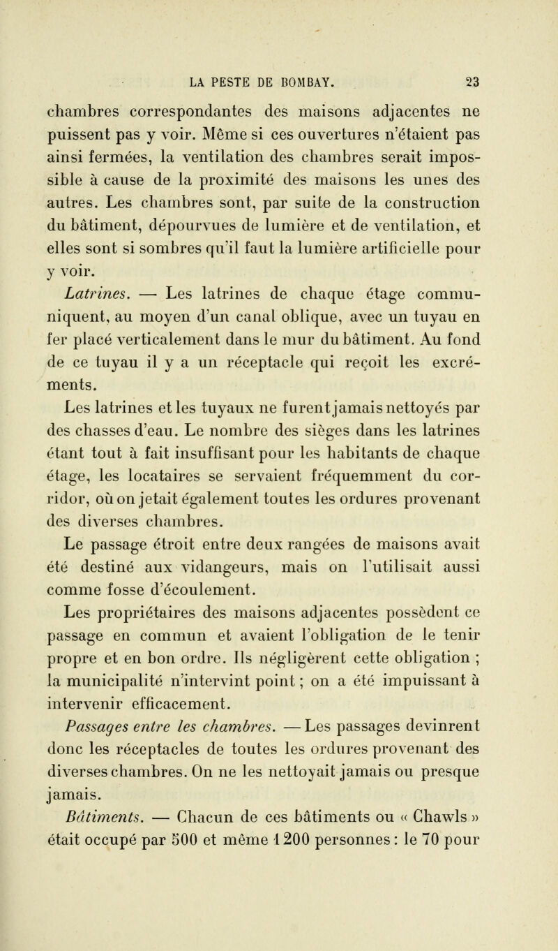 chambres correspondantes des maisons adjacentes ne puissent pas y voir. Même si ces ouvertures n'étaient pas ainsi fermées, la ventilation des chambres serait impos- sible à cause de la proximité des maisons les unes des autres. Les chambres sont, par suite de la construction du bâtiment, dépourvues de lumière et de ventilation, et elles sont si sombres qu'il faut la lumière artificielle pour y voir. Latrines, — Les latrines de chaque étage commu- niquent, au moyen d'un canal oblique, avec un tuyau en fer placé verticalement dans le mur du bâtiment. Au fond de ce tuyau il y a un réceptacle qui reçoit les excré- ments. Les latrines et les tuyaux ne furent jamais nettoyés par des chasses d'eau. Le nombre des sièges dans les latrines étant tout à fait insuffisant pour les habitants de chaque étage, les locataires se servaient fréquemment du cor- ridor, 011 on jetait également toutes les ordures provenant des diverses chambres. Le passage étroit entre deux rangées de maisons avait été destiné aux vidangeurs, mais on l'utilisait aussi comme fosse d'écoulement. Les propriétaires des maisons adjacentes possèdent ce passage en commun et avaient l'obligation de le tenir propre et en bon ordre. Ils négligèrent cette obligation ; la municipalité n'intervint point ; on a été impuissant à intervenir efficacement. Passages entre les chambres. —Les passages devinrent donc les réceptacles de toutes les ordures provenant des diverses chambres. On ne les nettoyait jamais ou presque jamais. Bâtiments. — Chacun de ces bâtiments ou « Ghawls » était occupé par 500 et même 1200 personnes : le 70 pour