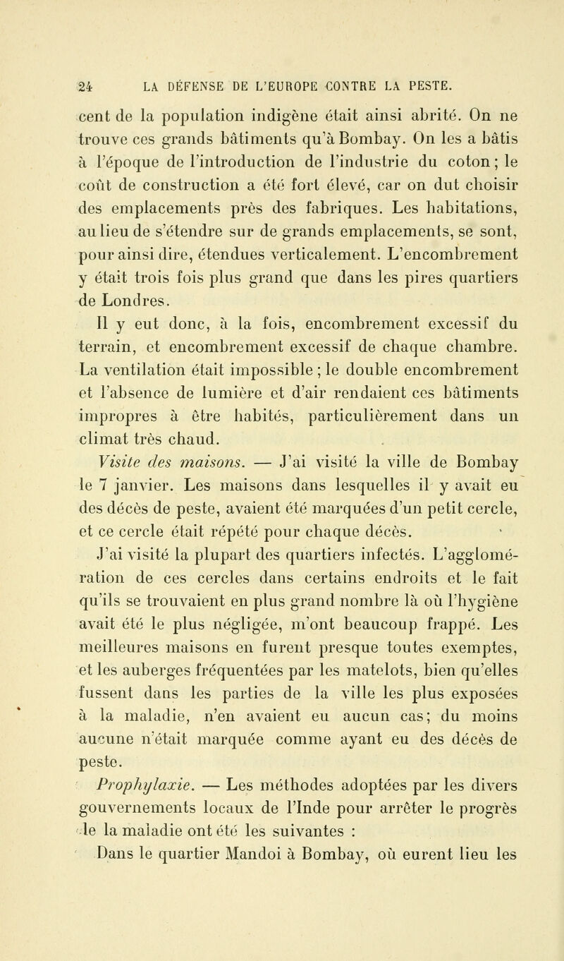 cent de la population indigène était ainsi abrité. On ne trouve ces grands bâtiments qu'à Bombay. On les a bâtis à l'époque de l'introduction de l'industrie du coton ; le coût de construction a été fort élevé, car on dut choisir des emplacements près des fabriques. Les habitations, au lieu de s'étendre sur de grands emplacements, se sont, pour ainsi dire, étendues verticalement. L'encombrement y était trois fois plus grand que dans les pires quartiers de Londres. Il y eut donc, à la fois, encombrement excessif du terrain, et encombrement excessif de chaque chambre. La ventilation était impossible ; le double encombrement et l'absence de lumière et d'air rendaient ces bâtiments impropres à être habités, particulièrement dans un climat très chaud. Visite des maisons. — J'ai visité la ville de Bombay le 7 janvier. Les maisons dans lesquelles il y avait eu des décès de peste, avaient été marquées d'un petit cercle, et ce cercle était répété pour chaque décès. J'ai visité la plupart des quartiers infectés. L'agglomé- ration de ces cercles dans certains endroits et le fait qu'ils se trouvaient en plus grand nombre là où l'hygiène avait été le plus négligée, m'ont beaucoup frappé. Les meilleures maisons en furent presque toutes exemptes, et les auberges fréquentées par les matelots, bien qu'elles fussent dans les parties de la ville les plus exposées à la maladie, n'en avaient eu aucun cas; du moins aucune n'était marquée comme ayant eu des décès de peste. Prophylaxie. — Les méthodes adoptées par les divers gouvernements locaux de l'Inde pour arrêter le progrès le la maladie ont été les suivantes : Dans le quartier Mandoi à Bombay, où eurent lieu les