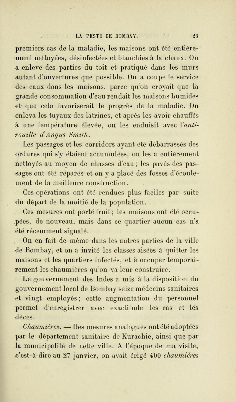 premiers cas de la maladie, les maisons ont été entière- ment nettoyées, désinfectées et blanchies à la chaux. On a enlevé des parties du toit et pratiqué dans les murs autant d'ouvertures que possible. On a coupé le service des eaux dans les maisons, parce qu'on croyait que la grande consommation d'eau rendait les maisons humides et-que cela favoriserait le progrès.de la maladie. On enleva les tuyaux des latrines, et après les avoir chauffés à une température élevée, on les enduisit avec Vanti- roidlle cïAngiis Smith. Les passages et les corridors ayant été débarrassés des ordures qui s'y étaient accumulées, on les a entièrement nettoyés au moyen de chasses d'eau ; les pavés des pas- sages ont été réparés et on y a placé des fosses d'écoule- ment de la meilleure construction. Ces opérations ont été rendues plus faciles par suite du départ de la moitié de la population. Ces mesures ont porté fruit; les maisons ont été occu- pées, de nouveau, mais dans ce quartier aucun cas n'a été récemment signalé. Ou en fait de même dans les autres parties de la ville de Bombay, et on a invité les classes aisées à quitter les maisons et les quartiers infectés, et à occuper temporai- rement les chaumières qu'on va leur construire. Le gouvernement des Indes a mis à la disposition du gouvernement local de Bombay seize médecins sanitaires et vingt employés ; cette augmentation du personnel permet d'enregistrer avec exactitude les cas et les décès. Chaumières. — Des mesures analogues ont été adoptées par le département sanitaire de Kurachie, ainsi que par la municipalité de cette ville. A l'époque de ma visite, c'est-à-dire au 27 janvier, on avait érigé 400 chaumières