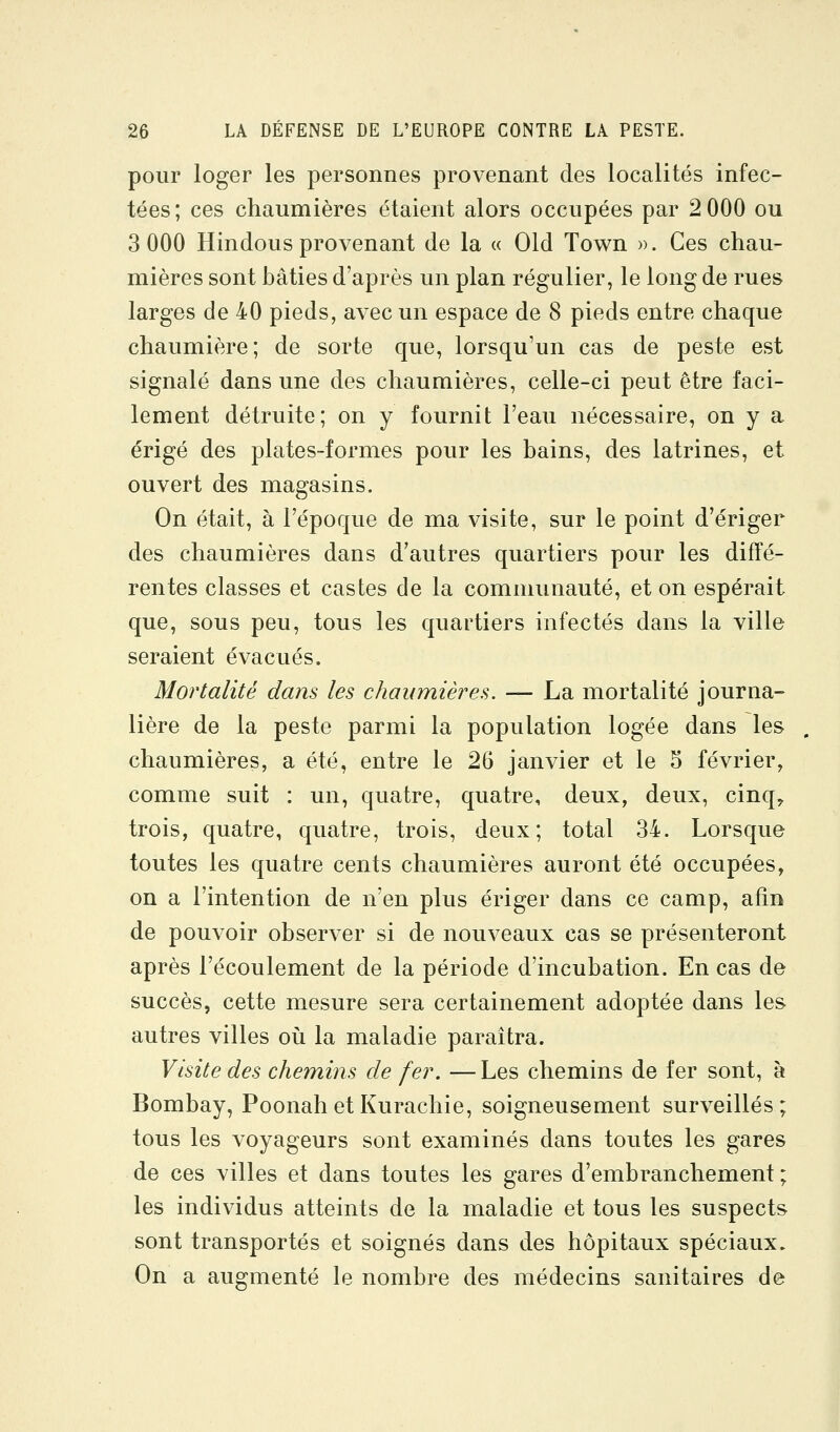 pour loger les personnes provenant des localités infec- tées; ces chaumières étaient alors occupées par 2 000 ou 3 000 Hindous provenant de la « Old Town ». Ces chau- mières sont bâties d'après un plan régulier, le long de rues larges de 40 pieds, avec un espace de 8 pieds entre chaque chaumière; de sorte que, lorsqu'un cas de peste est signalé dans une des chaumières, celle-ci peut être faci- lement détruite; on y fournit l'eau nécessaire, on y a érigé des plates-formes pour les bains, des latrines, et ouvert des magasins. On était, à l'époque de ma visite, sur le point d'ériger des chaumières dans d'autres quartiers pour les diffé- rentes classes et castes de la communauté, et on espérait que, sous peu, tous les quartiers infectés dans la ville seraient évacués. Mortalité dans les chaumières. — La mortalité journa- lière de la peste parmi la population logée dans les chaumières, a été, entre le 26 janvier et le 5 février, comme suit : un, quatre, quatre, deux, deux, cinq^ trois, quatre, quatre, trois, deux; total 34. Lorsque toutes les quatre cents chaumières auront été occupées, on a l'intention de n'en plus ériger dans ce camp, afin de pouvoir observer si de nouveaux cas se présenteront après l'écoulement de la période d'incubation. En cas de succès, cette mesure sera certainement adoptée dans les autres villes où la maladie paraîtra. Visite des chemins de fer. — Les chemins de fer sont, à Bombay, Poonah et Kurachie, soigneusement surveillés; tous les voyageurs sont examinés dans toutes les gares de ces villes et dans toutes les gares d'embranchement ; les individus atteints de la maladie et tous les suspects sont transportés et soignés dans des hôpitaux spéciaux. On a augmenté le nombre des médecins sanitaires de