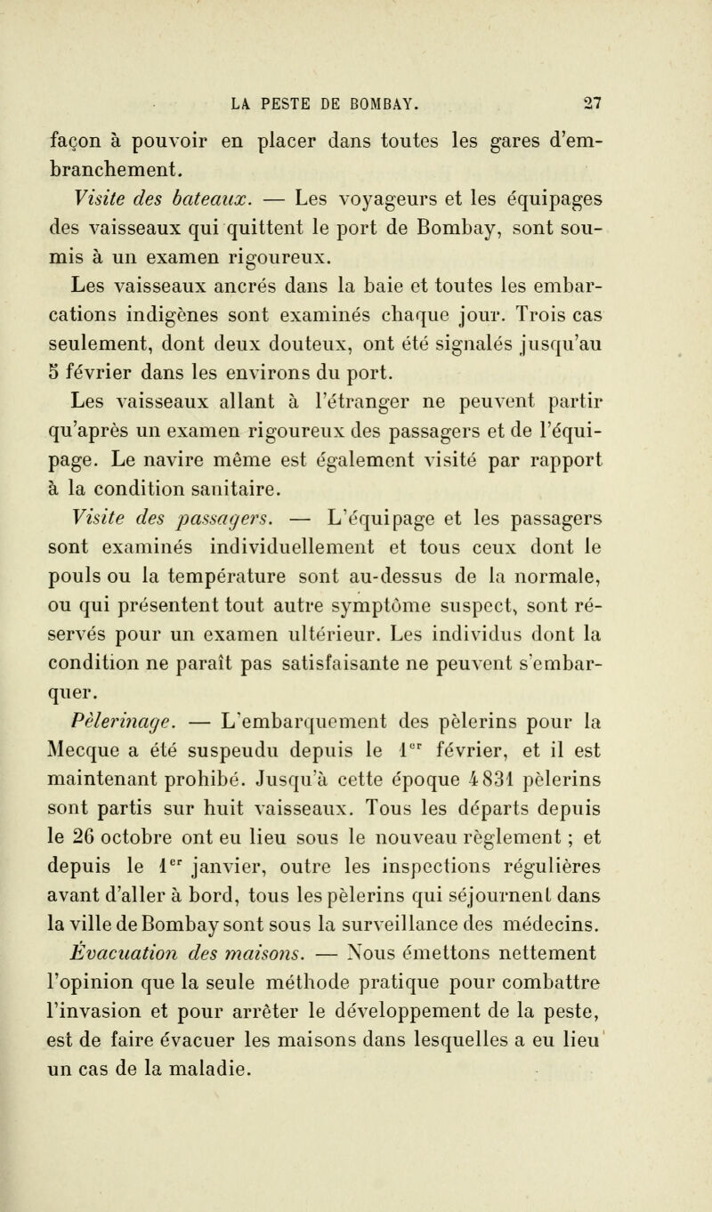 façon à pouvoir en placer dans toutes les gares d'em- branchement. Visite des bateaux. — Les voyageurs et les équipages des vaisseaux qui quittent le port de Bombay, sont sou- mis à un examen rigoureux. Les vaisseaux ancrés dans la baie et toutes les embar- cations indigènes sont examinés chaque jour. Trois cas seulement, dont deux douteux, ont été signalés jusqu'au 5 février dans les environs du port. Les vaisseaux allant à l'étranger ne peuvent partir qu'après un examen rigoureux des passagers et de l'équi- page. Le navire même est également visité par rapport à la condition sanitaire. Visite des passagers. — L'équipage et les passagers sont examinés individuellement et tous ceux dont le pouls ou la température sont au-dessus de la normale, ou qui présentent tout autre symptôme suspect^ sont ré- servés pour un examen ultérieur. Les individus dont la condition ne paraît pas satisfaisante ne peuvent s'embar- quer. Pèlerinage. — L'embarquement des pèlerins pour la Mecque a été suspendu depuis le 1 février, et il est maintenant prohibé. Jusqu'à cette époque 4 831 pèlerins sont partis sur huit vaisseaux. Tous les départs depuis le 26 octobre ont eu lieu sous le nouveau règlement ; et depuis le 1 janvier, outre les inspections régulières avant d'aller à bord, tous les pèlerins qui séjournent dans la ville de Bombay sont sous la surveillance des médecins. Évacuation des maisons. — Nous émettons nettement l'opinion que la seule méthode pratique pour combattre l'invasion et pour arrêter le développement de la peste, est de faire évacuer les maisons dans lesquelles a eu lieu un cas de la maladie.