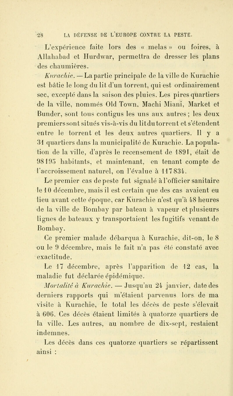 L'expérience faite lors des « mêlas » ou foires, à Allaliabad et Hurdwar, permettra de dresser les plans des chaumières. Kurachie. — La partie principale de la ville de Kurachie est bâtie le long du lit d'un torrent, qui est ordinairement sec, excepté dans la saison des pluies. Les pires quartiers de la ville, nommés Old Town, Machi Miani, Market et Bunder, sont tous contigus les uns aux autres; les deux premiers sont situés vis-à-vis du litdu torrent et s'étendent entre le torrent et les deux autres quartiers. Il y a 31 quartiers dans la municipalité de Kurachie. La popula- tion de la ville, d'après le recensement de 1891, était de 98193 habitants, et maintenant, en tenant compte de l'accroissement naturel, on l'évalue à 117 834. Le premier cas de peste fut signalé à l'officier sanitaire le 10 décembre, mais il est certain que des cas avaient eu lieu avant cette époque, car Kurachie n'est qu'à 48 heures de la ville de Bombay par bateau à vapeur et plusieurs lignes de bateaux y transportaient les fugitifs venant de Bombay. Ce premier malade débarqua à Kurachie, dit-on, le 8 ou le 9 décembre, mais le fait n'a pas été constaté avec exactitude. Le 17 décembre, après l'apparition de 12 cas, la maladie fut déclarée épidémiquo. Mortalité à Kurachie. — Jusqu'au 24 janvier, date des derniers rapports qui m'étaient parvenus lors de ma visite à Kurachie, le total les décès de peste s'élevait à 606. Ces décès étaient limités à quatorze quartiers de la ville. Les autres, au nombre de dix-sept, restaient indemnes. Les décès dans ces quatorze quartiers se répartissent ainsi :