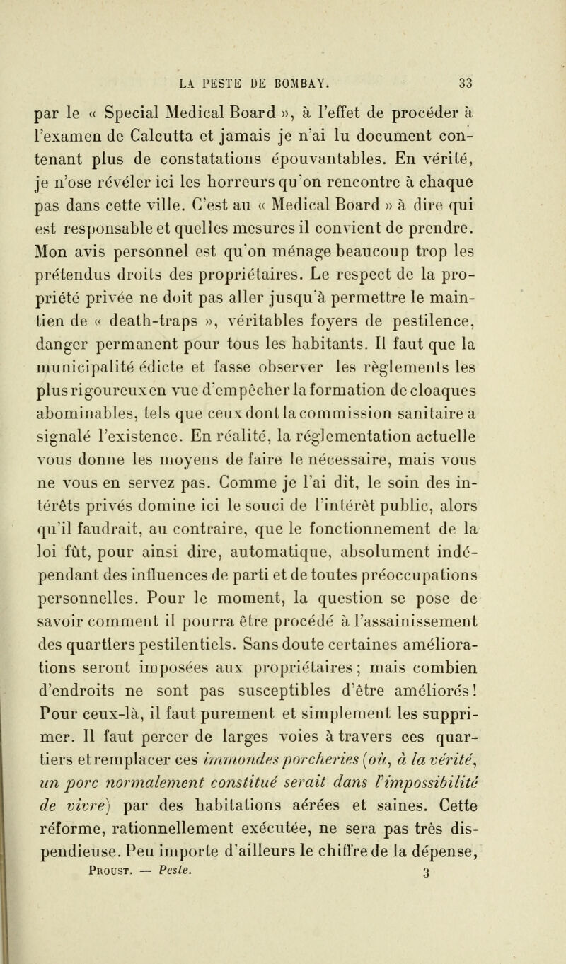 par le « Spécial Médical Board », à l'effet de procéder à l'examen de Calcutta et jamais je n'ai lu document con- tenant plus de constatations épouvantables. En vérité, je n'ose révéler ici les horreurs qu'on rencontre à chaque pas dans cette ville. C'est au « Médical Board » à dire qui est responsable et quelles mesures il convient de prendre. Mon avis personnel est qu'on ménage beaucoup trop les prétendus droits des propriétaires. Le respect de la pro- priété privée ne doit pas aller jusqu'à permettre le main- tien de « death-traps », véritables foyers de pestilence, danger permanent pour tous les habitants. Il faut que la municipalité édicté et fasse observer les règlements les plusrigoureuxen vue d'empêcher la formation de cloaques abominables, tels que ceux dont la commission sanitaire a signalé l'existence. En réalité, la réglementation actuelle vous donne les moyens de faire le nécessaire, mais vous ne vous en servez pas. Comme je l'ai dit, le soin des in- térêts privés domine ici le souci de l'intérêt public, alors qu'il faudrait, au contraire, que le fonctionnement de la loi fût, pour ainsi dire, automatique, absolument indé- pendant des influences de parti et de toutes préoccupations personnelles. Pour le moment, la question se pose de savoir comment il pourra être procédé à l'assainissement des quartiers pestilentiels. Sans doute certaines améliora- tions seront imposées aux propriétaires ; mais combien d'endroits ne sont pas susceptibles d'être améliorés î Pour ceux-là, il faut purement et simplement les suppri- mer. 11 faut percer de larges voies à travers ces quar- tiers et remplacer ces immondes porcheries {où, à la vérité, un porc normalement constitué serait dans V^possibilité de vivre) par des habitations aérées et saines. Cette réforme, rationnellement exécutée, ne sera pas très dis- pendieuse. Peu importe d'ailleurs le chiffre de la dépense, Proust. — Peste. 3