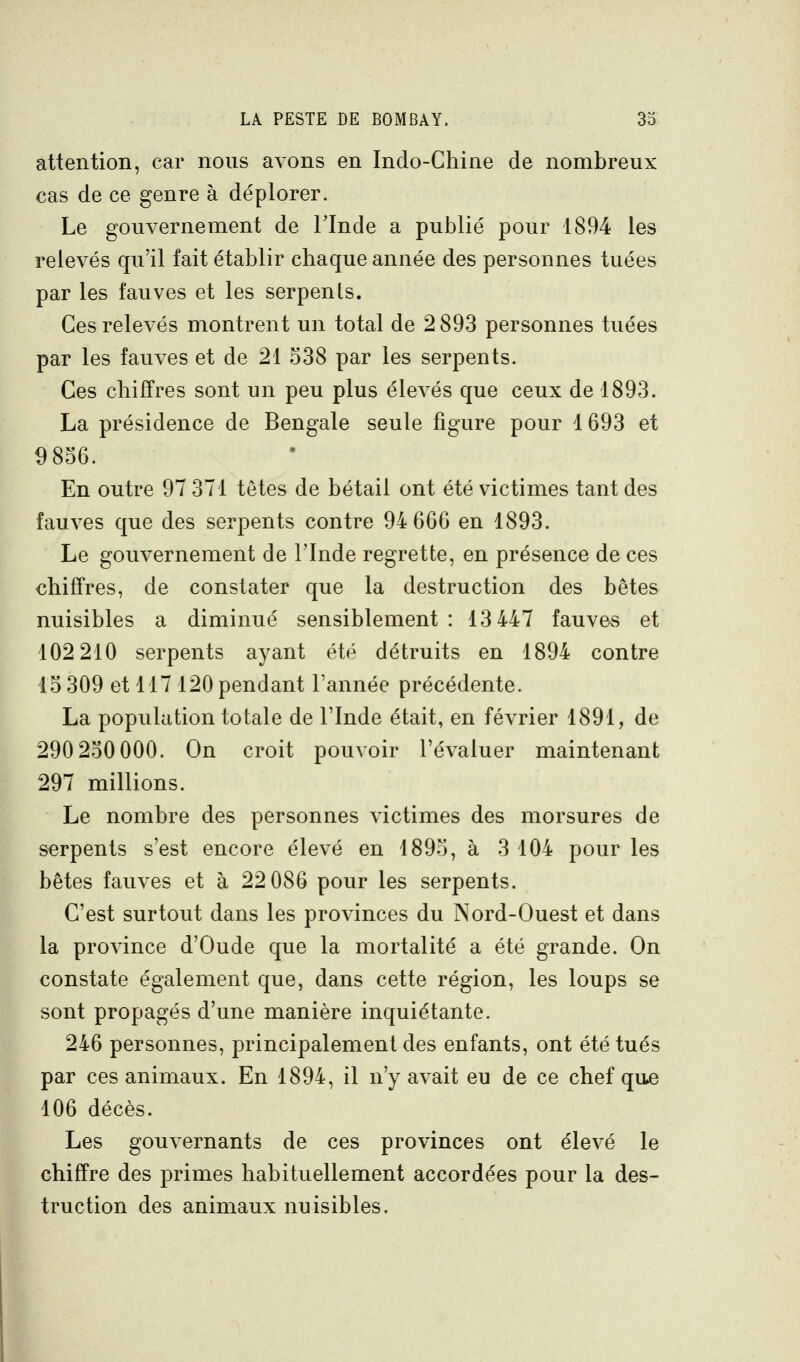 attention, car nous avons en Indo-Chine de nombreux cas de ce genre à déplorer. Le gouvernement de l'Inde a publié pour 1894 les relevés qu'il fait établir chaque année des personnes tuées par les fauves et les serpents. Ces relevés montrent un total de 2 893 personnes tuées par les fauves et de 21 538 par les serpents. Ces chiffres sont un peu plus élevés que ceux de 1893. La présidence de Bengale seule figure pour 1693 et 9856. En outre 97 371 têtes de bétail ont été victimes tant des fauves que des serpents contre 94 666 en 1893. Le gouvernement de l'Inde regrette, en présence de ces chiffres, de constater que la destruction des bêtes nuisibles a diminué sensiblement : 13 447 fauves et 102 210 serpents ayant été détruits en 1894 contre 15 309 et 117 120 pendant l'année précédente. La population totale de l'Inde était, en février 1891, de 290 250 000. On croit pouvoir l'évaluer maintenant 297 millions. Le nombre des personnes victimes des morsures de serpents s'est encore élevé en 1895, à 3 104 pour les bêtes fauves et à 22 086 pour les serpents. C'est surtout dans les provinces du Nord-Ouest et dans la province d'Oude que la mortalité a été grande. On constate également que, dans cette région, les loups se sont propagés d'une manière inquiétante. 246 personnes, principalement des enfants, ont été tués par ces animaux. En 1894, il n'y avait eu de ce chef qu^ 106 décès. Les gouvernants de ces provinces ont élevé le chiffre des primes habituellement accordées pour la des- truction des animaux nuisibles.