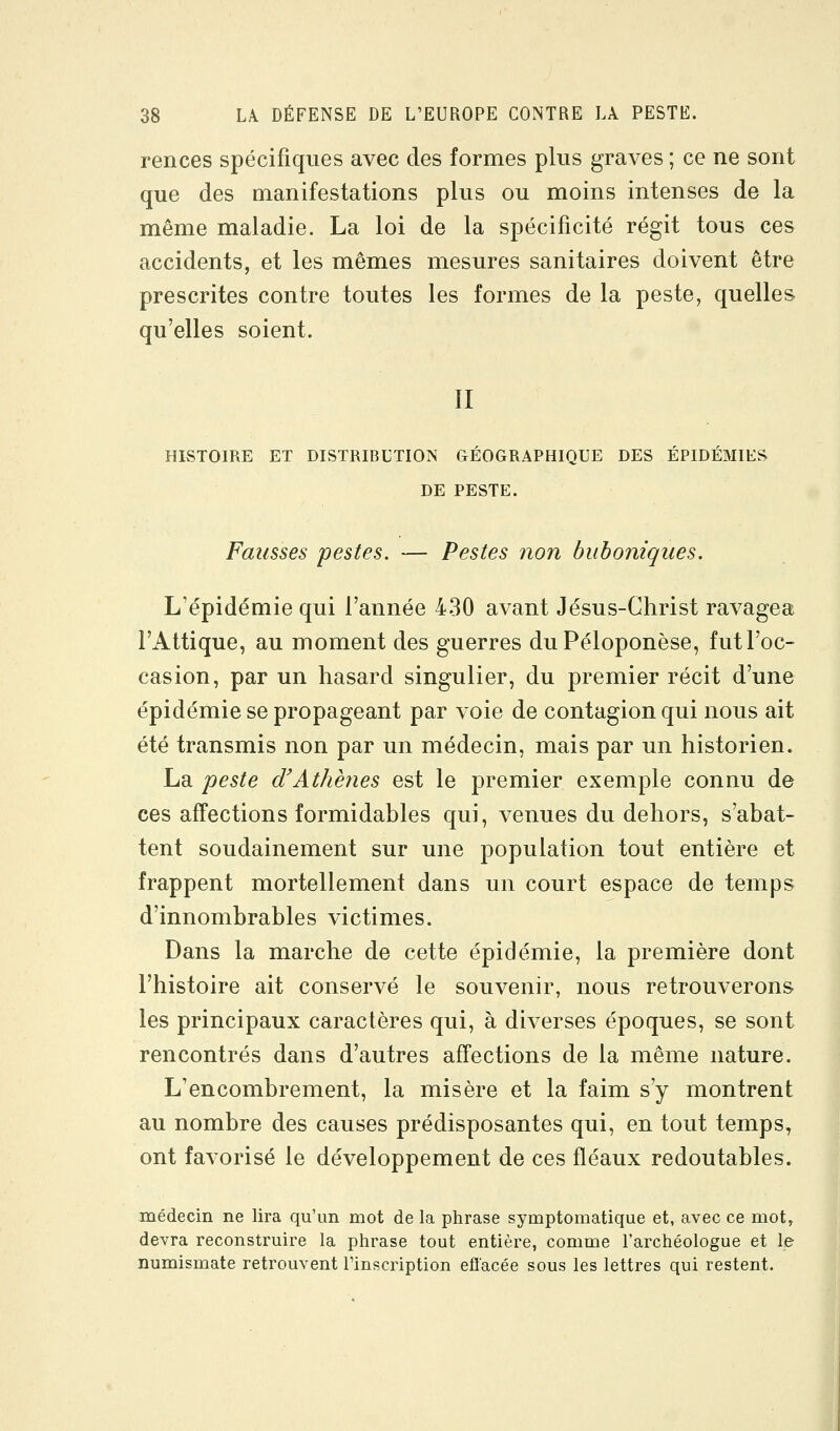 rences spécifiques avec des formes plus graves ; ce ne sont que des manifestations plus ou moins intenses de la même maladie. La loi de la spécificité régit tous ces accidents, et les mêmes mesures sanitaires doivent être prescrites contre toutes les formes de la peste, quelles qu'elles soient. II HISTOIRE ET DISTRIBUTION GÉOGRAPHIQUE DES ÉPIDÉMIES DE PESTE. Fausses pestes. — Pestes non buboniques. L'épidémie qui l'année 430 avant Jésus-Christ ravagea l'Attique, au moment des guerres duPéloponèse, fut l'oc- casion, par un hasard singulier, du premier récit d'une épidémie se propageant par voie de contagion qui nous ait été transmis non par un médecin, mais par un historien. La peste d'Athènes est le premier exemple connu de ces affections formidables qui, venues du dehors, s'abat- tent soudainement sur une population tout entière et frappent mortellement dans un court espace de temps d'innombrables victimes. Dans la marche de cette épidémie, la première dont l'histoire ait conservé le souvenir, nous retrouverons les principaux caractères qui, à diverses époques, se sont rencontrés dans d'autres affections de la même nature. L'encombrement, la misère et la faim s'y montrent au nombre des causes prédisposantes qui, en tout temps, ont favorisé le développement de ces fléaux redoutables. médecin ne lira qu'un mot de la phrase symptomatique et, avec ce mot, devra reconstruire la phrase tout entière, comme l'archéologue et le numismate retrouvent l'inscription elï'acée sous les lettres qui restent.