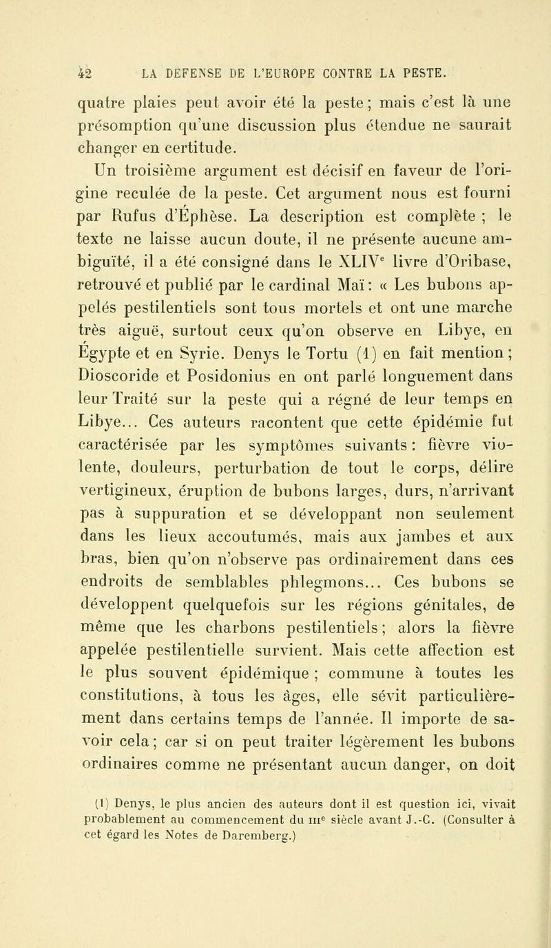 quatre plaies peut avoir été la peste ; mais c'est là une présomption qu'une discussion plus étendue ne saurait changer en certitude. Un troisième argument est décisif en faveur de l'ori- gine reculée de la peste. Cet argument nous est fourni par Rufus d'Ephèse. La description est complète ; le texte ne laisse aucun doute, il ne présente aucune am- biguïté, il a été consigné dans le XLIV^ livre d'Oribase, retrouvé et publié par le cardinal Mai : « Les bubons ap- pelés pestilentiels sont tous mortels et ont une marche très aiguë, surtout ceux qu'on observe en Libye, en Egypte et en Syrie. Denys le Tortu (1) en fait mention; Dioscoride et Posidonius en ont parlé longuement dans leur Traité sur la peste qui a régné de leur temps en Libye... Ces auteurs racontent que cette épidémie fut caractérisée par les symptômes suivants : fièvre vio- lente, douleurs, perturbation de tout le corps, délire vertigineux, éruption de bubons larges, durs, n'arrivant pas à suppuration et se développant non seulement dans les lieux accoutumés, mais aux jambes et aux bras, bien qu'on n'observe pas ordinairement dans ces endroits de semblables phlegmons... Ces bubons se développent quelquefois sur les régions génitales, d© même que les charbons pestilentiels ; alors la fièvre appelée pestilentielle survient. Mais cette affection est le plus souvent épidémique ; commune à toutes les constitutions, à tous les âges, elle sévit particulière- ment dans certains temps de l'année. 11 importe de sa- voir cela ; car si on peut traiter légèrement les bubons ordinaires comme ne présentant aucun danger, on doit (1) Denys, le plus ancien des auteurs dont il est question ici, vivait probablement au commencement du m^ siècle avant J.-G. (Consulter à cet égard les Notes de Daremberg.)