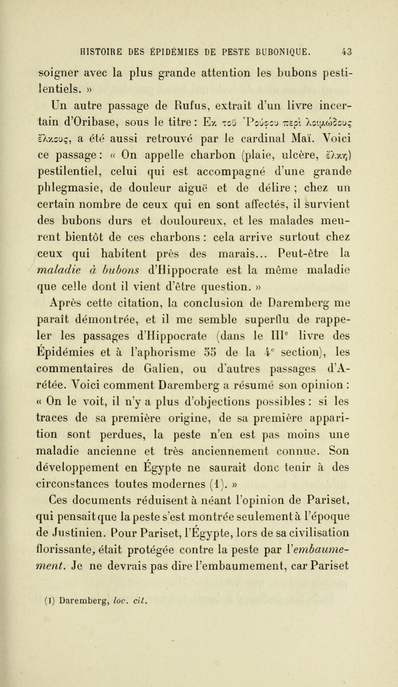 soigner avec la plus grande attention les bubons pesti- lentiels. » Un autre passage de Rufus, extrait d'un livre incer- tain d'Oribase, sous le titre : Et, tou 'Poj^cj T.=p\ Xqi\)moouç à'Xxoag, a été aussi retrouvé par le cardinal Mai. Yoici ce passage : « On appelle charbon (plaie, ulcère, è')./.?;) pestilentiel, celui qui est accompagné d'une grande phlegmasie, de douleur aiguë et de délire ; chez un certain nombre de ceux qui en sont affectés, il survient des bubons durs et douloureux, et les malades meu- rent bientôt de ces charbons : cela arrive surtout chez ceux qui habitent près des marais... Peut-être la maladie à bubons d'Hippocrate est la même maladie que celle dont il vient d'être question. » Après cette citation, la conclusion de Daremberg me paraît démontrée, et il me semble superflu de rappe- ler les passages d'Hippocrate (dans le IIP livre des Epidémies et à l'aphorisme oo de la 4 section), les commentaires de Galien, ou d'autres passages d'A- rétée. Voici comment Daremberg a résumé son opinion : « On le voit, il n'y a plus d'objections possibles : si les traces de sa première origine, de sa première appari- tion sont perdues, la peste n'en est pas moins une maladie ancienne et très anciennement connue. Son développement en Egypte ne saurait donc tenir à des circonstances toutes modernes (1). » Ces documents réduisent à néant l'opinion de Pariset, qui pensait que la peste s'est montrée seulement à l'époque de Justinien. Pour Pariset, l'Egypte, lors de sa civilisation florissante^, était protégée contre la peste par Vembamne- nient. Je ne devrais pas dire l'embaumement, car Pariset (1) Daremberg, loc. cit.