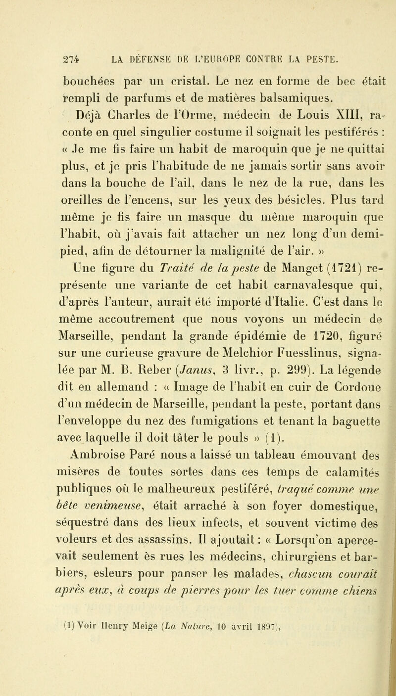 bouchées par un cristal. Le nez en forme de bec était rempli de parfums et de matières balsamiques. Déjà Charles de l'Orme, médecin de Louis XIII, ra- conte en quel singulier costume il soignait les pestiférés : a Je me fis faire un habit de maroquin que je ne quittai plus, et je pris l'habitude de ne jamais sortir sans avoir dans la bouche de l'ail, dans le nez de la rue, dans les oreilles de l'encens, sur les yeux des besicles. Plus tard même je fis faire un masque du même maroquin que l'habit, où j'avais fait attacher un nez long d'un demi- pied, afin de détourner la malignité de l'air. » Une figure du Traité de la j^este de Manget (1721) re- présente une variante de cet habit carnavalesque qui, d'après l'auteur, aurait été importé d'Italie. C'est dans le même accoutrement que nous voyons un médecin de Marseille, pendant la grande épidémie de 1720, figuré sur une curieuse gravure de Melchior Fuesslinus, signa- lée par M. B. ^ehQY [Janus, 3 livr., p. 299). La légende dit en allemand : a Image de l'habit en cuir de Gordoue d'un médecin de Marseille, pendant la peste, portant dans l'enveloppe du nez des fumigations et tenant la baguette avec laquelle il doit tâter le pouls » (1). Ambroise Paré nous a laissé un tableau émouvant des misères de toutes sortes dans ces temps de calamités publiques où le malheureux pestiféré, traqué comme une bête venimeuse^ était arraché à son foyer domestique, séquestré dans des lieux infects, et souvent victime des voleurs et des assassins. Il ajoutait : « Lorsqu'on aperce- vait seulement es rues les médecins, chirurgiens et bar- biers, esleurs pour panser les malades, chasciin courait après eux^ à coups de pierres pour les tuer comme chiens (1) Voir Henry Meige [La Nature, 10 avril 1897),