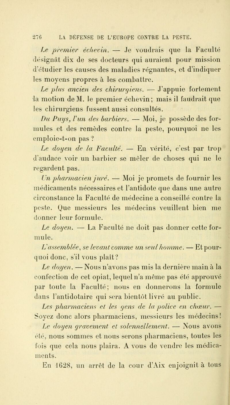 Le premier échevin. — Je voudrais que la Faculté désignât dix de ses docteurs qui auraient pour mission d'étudier les causes des maladies régnantes, et d'indiquer les moyens propres à les combattre. Le plus ancien des chirurgiens. — J'appuie fortement la motion de M. le premier échevin; mais il faudrait que les chirurgiens fussent aussi consultés. Du Puys, Vun des barbiers. — Moi, je possède des for- mules et des remèdes contre la peste, pourquoi ne les emploie-t-on pas ? Le doyen de la Faculté. — En vérité, c'est par trop d'audace voir un barbier se mêler de choses qui ne le regardent pas. Un phartnacien juré. — Moi je promets de fournir les médicaments nécessaires et l'antidote que dans une autre circonstance la Faculté de médecine a conseillé contre la peste. Que messieurs les médecins veuillent bien me donner leur formule. Le doyen. — La Faculté ne doit pas donner cette for- mule. Vassemblée^ se levant comme un seul homme. — Et pour- quoi donc, s'il vous plaît? Le doyen. — Nous n'avons pas mis la dernière main à la confection de cet opiat, lequel n'a même pas été approuvé par toute la Faculté; nous en donnerons la formule dans l'antidotaire qui sera bientôt livré au public. Les pharinaciens et les gens de la police en chœur. — Soyez donc alors pharmaciens, messieurs les médecins! Le doyen gravement et solennellement. — Nous avons été, nous sommes et nous serons pharmaciens, toutes les fois que cela nous plaira. A vous de vendre les médica- ments. En 1628, un arrêt de la cour d'Aix enjoignit à tous