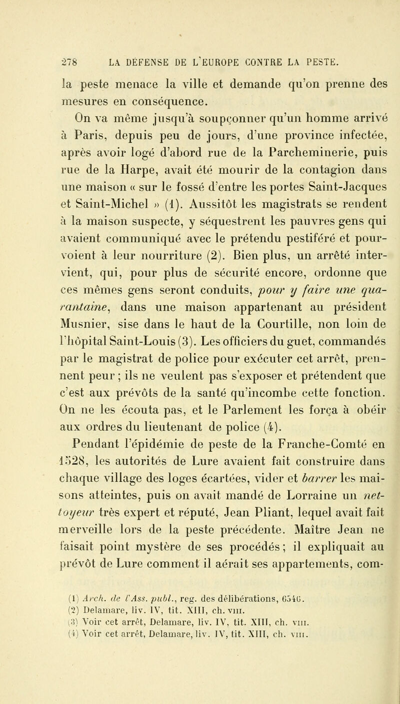 la peste menace la ville et demande qu'on prenne des mesures en conséquence. On va même jusqu'à soupçonner qu'un homme arrivé à Paris, depuis peu de jours, d'une province infectée, après avoir logé d'abord rue de la Parcheminerie, puis rue de la Harpe, avait été mourir de la contagion dans une maison « sur le fossé d'entre les portes Saint-Jacques et Saint-Michel » (1). Aussitôt les magistrats se rendent à la maison suspecte, y séquestrent les pauvres gens qui avaient communiqué avec le prétendu pestiféré et pour- voient à leur nourriture (2). Bien plus, un arrêté inter- vient, qui, pour plus de sécurité encore, ordonne que ces mêmes gens seront conduits, pour ij faire une qua- rantaine^ dans une maison appartenant au président Musnier, sise dans le haut de la Courtille, non loin de l'hôpital Saint-Louis (3). Les officiers du guet, commandés par le magistrat de police pour exécuter cet arrêt, pren- nent peur ; ils ne veulent pas s'exposer et prétendent que c'est aux prévôts de la santé qu'incombe cette fonction. On ne les écouta pas, et le Parlement les força à obéir aux ordres du lieutenant de police (4). Pendant l'épidémie de peste de la Franche-Comté en 4528, les autorités de Lure avaient fait construire dans chaque village des loges écartées, vider et barrer les mai- sons atteintes, puis on avait mandé de Lorraine un net- toyeur très expert et réputé, Jean Pliant, lequel avait fait merveille lors de la peste précédente. Maître Jean ne faisait point mystère de ses procédés; il expliquait au prévôt de Lure comment il aérait ses appartements, com- (1) Arch. de l'Ass. puhl., reg. des délibérations, G54G. (2) Delamare, liv. IV, tit. XIII, ch. viii. (3) Voir cet arrêt, Delamare, liv. IV, tit. XIII, ch. viii. (4) Voir cet arrêt, Delamare, liv. IV, tit. XIII, ch. vin.