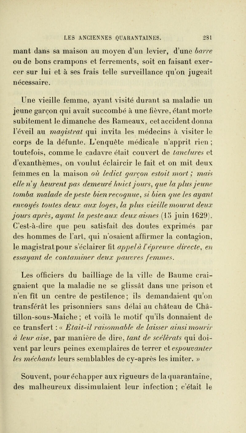 mant dans sa maison au moyen d'un levier, d'une barre ou de bons crampons et ferrements, soit en faisant exer- cer sur lui et à ses frais telle surveillance qu'on jugeait nécessaire. Une vieille femme, ayant visité durant sa maladie un jeune garçon qui avait succombé à une fièvre, étant morte subitement le dimanche des Rameaux, cet accident donna l'éveil au magistrat qui invita les médecins à visiter le corps de la défunte. L'enquête médicale n'apprit rien ; toutefois, comme le cadavre était couvert de tanclures et d'exanthèmes, on voulut éclaircir le fait et on mit deux femmes en la maison où ledict garçon estoit mort ; mais elle n'y heurent pas demeuré huict jours^ que la plus jeune tomba malade de peste bien recognue, si bien que les ayant envoyés toutes deux aux loges, la plus vieille mourut deux jours après, ayant la peste aux deux aisnes (15 juin 1629). C'est-à-dire que peu satisfait des doutes exprimés par des hommes de l'art, qui n'osaient affirmer la contagion, le magistrat pour s'éclairer fit appelai épreuve directe^ en essayant de contaminer deux pauvres femmes. Les officiers du bailliage de la ville de Baume crai- gnaient que la maladie ne se glissât dans une prison et n'en fit un centre de pestilence ; ils demandaient qu'on transférât les prisonniers sans délai au château de Ghâ- tillon-sous-Maiche ; et voilà le motif qu'ils donnaient de ce transfert : « Etait-il raisonnable de laisser ainsi mourir à leur aise, par manière de dire, tant de scélérats qui doi- vent par leurs peines exemplaires de terrer et espouvaîiter les méchants leurs semblables de cy-après les imiter. » Souvent, pour échapper aux rigueurs de la quarantaine, des malheureux dissimulaient leur infection ; c'était le