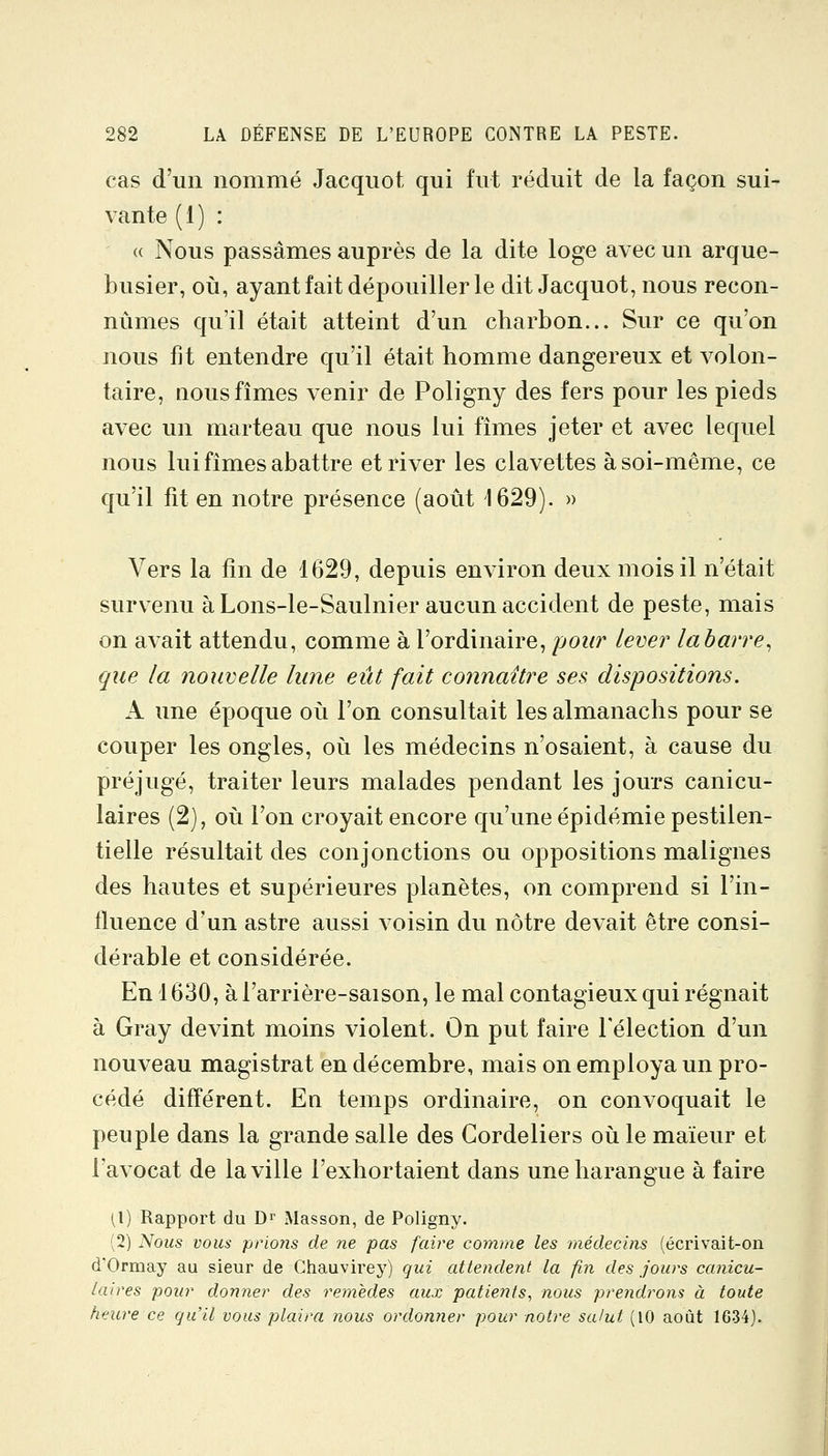 cas d'un nommé Jacquot qui fut réduit de la façon sui- vante (1) : « Nous passâmes auprès de la dite loge avec un arque- busier, où, ayant fait dépouiller le dit Jacquot, nous recon- nûmes qu'il était atteint d'un charbon... Sur ce qu'on nous fit entendre qu'il était homme dangereux et volon- taire, nous fîmes venir de Poligny des fers pour les pieds avec un marteau que nous lui fîmes jeter et avec lequel nous lui fîmes abattre et river les clavettes à soi-même, ce qu'il fit en notre présence (août 1629). » Vers la fin de 1629, depuis environ deux mois il n'était survenu à Lons-le-Saulnier aucun accident de peste, mais on avait attendu, comme à l'ordinaire, pour lever labarre, que la nouvelle lune eût fait connaître ses dispositions. A une époque où l'on consultait les almanachs pour se couper les ongles, où les médecins n'osaient, à cause du préjugé, traiter leurs malades pendant les jours canicu- laires (2), où l'on croyait encore qu'une épidémie pestilen- tielle résultait des conjonctions ou oppositions malignes des hautes et supérieures planètes, on comprend si l'in- fluence d'un astre aussi voisin du nôtre devait être consi- dérable et considérée. En 1630, àl'arrière-saison, le mal contagieux qui régnait à Gray devint moins violent. On put faire l'élection d'un nouveau magistrat en décembre, mais on employa un pro- cédé différent. En temps ordinaire, on convoquait le peuple dans la grande salle des Gordeliers où le maïeur et l'avocat de la ville l'exhortaient dans une harangue à faire 1,1) Rapport du Dr Masson, de Poligny. (2) Nous vous prions de ne pas faire comme les médecins (écrivait-on d'Ormay au sieur de Ghauvirey) gui attendent la fin des jours canicu- laires pour donner des remèdes aux patients, nous prendrons à toute heure ce qu'il vous plaira îious ordonner pour notre salut (10 août 1634).