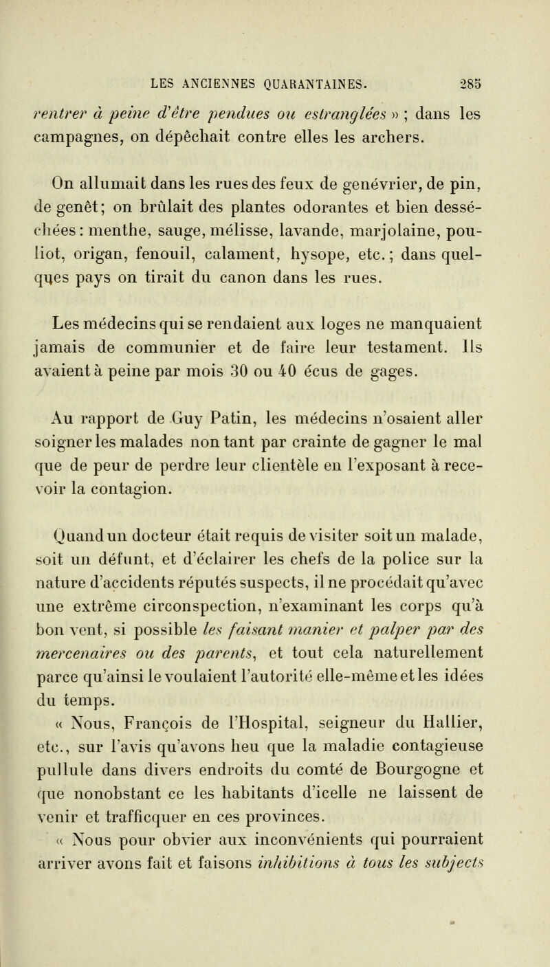 rentrer à peine d'être pendues on estranglées » ; dans les campagnes, on dépêchait contre elles les archers. On allumait dans les rues des feux de genévrier, de pin, de genêt ; on brûlait des plantes odorantes et bien dessé- chées: menthe, sauge, mélisse, lavande, marjolaine, pou- liot, origan, fenouil, calament, hysope, etc.; dans quel- qiies pays on tirait du canon dans les rues. Les médecins qui se rendaient aux loges ne manquaient jamais de communier et de faire leur testament. Ils avaient à peine par mois 30 ou 40 écus de gages. Au rapport de Guy Patin, les médecins n'osaient aller soigner les malades non tant par crainte de gagner le mal que de peur de perdre leur clientèle en l'exposant à rece- voir la contagion. Quand un docteur était requis de visiter soit un malade, soit un défunt, et d'éclairer les chefs de la police sur la nature d'accidents réputés suspects, il ne procédait qu'avec une extrême circonspection, n'examinant les corps qu'à bon vent, si possible les faisant manier et palper par des mercenaires ou des parents^ et tout cela naturellement parce qu'ainsi le voulaient l'autorité elle-même et les idées du temps. « Nous, François de l'Hospital, seigneur du Hallier, etc., sur l'avis qu'avons heu que la maladie contagieuse pullule dans divers endroits du comté de Bourgogne et que nonobstant ce les habitants d'icelle ne laissent de venir et trafficquer en ces provinces. « Nous pour obvier aux inconvénients qui pourraient arriver avons fait et faisons inhibitions à tous les subjects