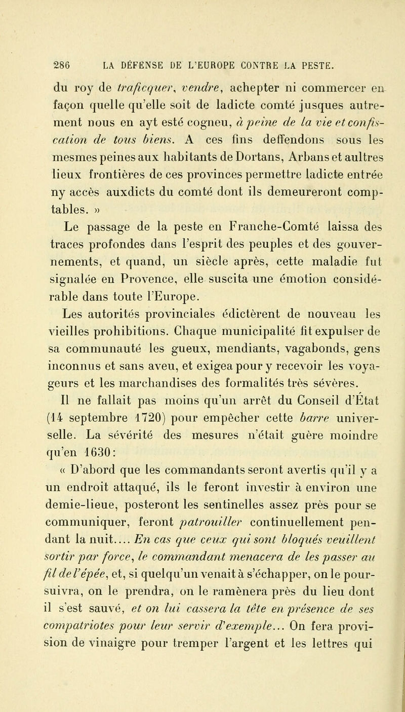 du roy de traficquej\ vendre, achepter ni commercer en façon quelle qu'elle soit de ladicte comté jusques autre- ment nous en ayt esté cogneu, à peine de la vie et confis- cation de tous biens. A ces fins deffendons sous les mesmes peines aux habitants de Dortans, Arbans et aultres lieux frontières de ces provinces permettre ladicte entrée ny accès auxdicts du comté dont ils demeureront comp- tables. » Le passage de la peste en Franche-Comté laissa des traces profondes dans l'esprit des peuples et des gouver- nements, et quand, un siècle après, cette maladie fut signalée en Provence, elle suscita une émotion considé- rable dans toute l'Europe. Les autorités provinciales édictèrent de nouveau les vieilles prohibitions. Chaque municipalité fit expulser de sa communauté les gueux, mendiants, vagabonds, gens inconnus et sans aveu, et exigea pour y recevoir les voya- geurs et les marchandises des formalités très sévères. Il ne fallait pas moins qu'un arrêt du Conseil d'Etat (14 septembre 1720) pour empêcher cette baiTe univer- selle. La sévérité des mesures n'était guère moindre qu'en 1630: (( D'abord que les commandants seront avertis qu'il y a un endroit attaqué, ils le feront investir à environ une demie-lieue, posteront les sentinelles assez près pour se communiquer, feront patrouiller continuellement pen- dant la nuit.... En cas que ceux quisoyit bloqués veuillent sortir par force^ le commandant menacera de les passer au fildel'épée^ et, si quelqu'un venait à s'échapper, on le pour- suivra, on le prendra, on le ramènera près du lieu dont il s'est sauvé, et on lui cassera la tête en présence de ses compatriotes pour leur servir d'exemple... On fera provi- sion de vinaigre pour tremper l'argent et les lettres qui