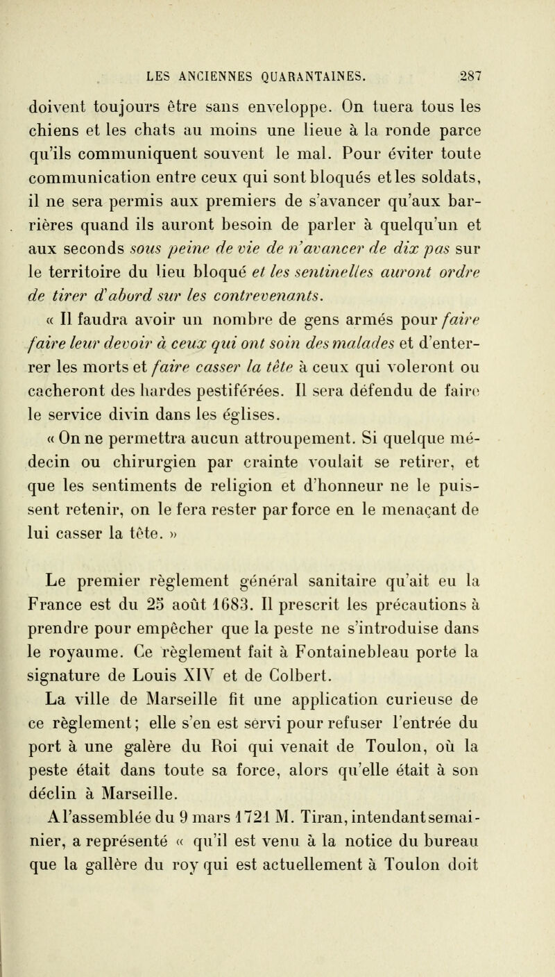 doivent toujours être sans enveloppe. On tuera tous les chiens et les chats au moins une lieue à la ronde parce qu'ils communiquent souvent le mal. Pour éviter toute communication entre ceux qui sont bloqués et les soldats, il ne sera permis aux premiers de s'avancer qu'aux bar- rières quand ils auront besoin de parler à quelqu'un et aux seconds sons peine de vie de n'avancer de dix pas sur le territoire du lieu bloqué et les sentinelles auront ordre de tirer d'abord sur les contrevenants. « Il faudra avoir un nombre de gens armés pour faire faire leur devoir à ceux qui ont soin des malades et d'enter- rer les morts et faire casser la tête à ceux qui voleront ou cacheront des hardes pestiférées. Il sera défendu de faire le service divin dans les églises. « On ne permettra aucun attroupement. Si quelque mé- decin ou chirurgien par crainte voulait se retirer, et que les sentiments de religion et d'honneur ne le puis- sent retenir, on le fera rester par force en le menaçant de lui casser la tête. » Le premier règlement général sanitaire qu'ait eu la France est du 25 août 1683. Il prescrit les précautions à prendre pour empêcher que la peste ne s'introduise dans le royaume. Ce règlement fait à Fontainebleau porte la signature de Louis XIV et de Colbert. La ville de Marseille fît une application curieuse de ce règlement ; elle s'en est servi pour refuser l'entrée du port à une galère du Roi qui venait de Toulon, où la peste était dans toute sa force, alors qu'elle était à son déclin à Marseille. A l'assemblée du 9 mars 1721 M. Tiran, intendant semai- nier, a représenté « qu'il est venu à la notice du bureau que la gallère du roy qui est actuellement à Toulon doit