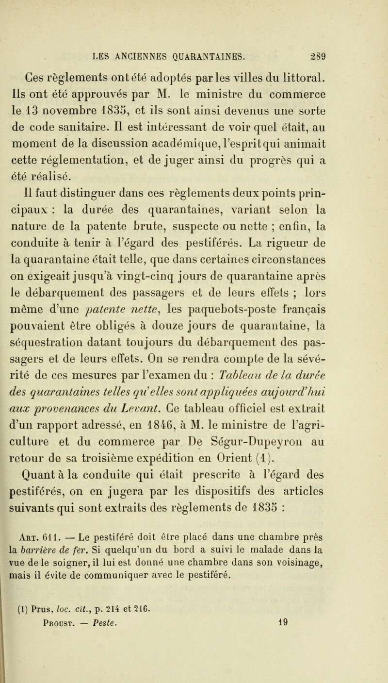 Ces règlements ont été adoptés parles villes du littoral. Ils ont été approuvés par M. le ministre du commerce le 13 novembre 1835, et ils sont ainsi devenus une sorte de code sanitaire. Il est intéressant de voir quel était, au moment de la discussion académique, l'esprit qui animait cette réglementation, et de juger ainsi du progrès qui a été réalisé. Il faut distinguer dans ces règlements deux points prin- cipaux : la durée des quarantaines, variant selon la nature de la patente brute, suspecte ou nette ; enfin, la conduite à tenir à l'égard des pestiférés. La rigueur de la quarantaine était telle, que dans certaines circonstances on exigeait jusqu'à vingt-cinq jours de quarantaine après le débarquement des passagers et de leurs effets ; lors même d'une patente nette^ les paquebots-poste français pouvaient être obligés à douze jours de quarantaine, la séquestration datant toujours du débarquement des pas- sagers et de leurs effets. On se rendra compte de la sévé- rité de ces mesures par l'examen du : Tableau de la durée des quarantaines telles qu'elles sont appliquées aujourd'hui aux provenances du Levant. Ce tableau officiel est extrait d'un rapport adressé, en 1846, à M. le ministre de l'agri- culture et du commerce par De Ségur-Dupeyron au retour de sa troisième expédition en Orient (1). Quant à la conduite qui était prescrite à l'égard des pestiférés, on en jugera par les dispositifs des articles suivants qui sont extraits des règlements de 1835 : Art. 6H. — Le pestiféré doit être placé dans une chambre près la barrière de fer. Si quelqu'un du bord a suivi le malade dans la vue de le soigner, il lui est donné une chambre dans son voisinage, mais il évite de communiquer avec le pestiféré. (1) Prus, Zoc. cit., p. 214 et 216. Proust. — Peste. 19