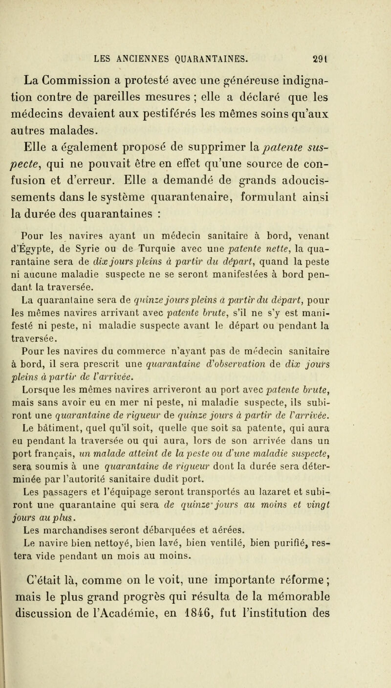 La Commission a protesté avec une généreuse indigna- tion contre de pareilles mesures ; elle a déclaré que les médecins devaient aux pestiférés les mêmes soins qu'aux autres malades. Elle a également proposé de supprimer \d. patente sus- pecte^ qui ne pouvait être en effet qu'une source de con- fusion et d'erreur. Elle a demandé de grands adoucis- sements dans le système quarantenaire, formulant ainsi la durée des quarantaines : Pour les navires ayant un médecin sanitaire à bord, venant d'Egypte, de Syrie ou de Turquie avec une patente nette, la qua- rantaine sera de dix jours pleins à partir du départ, quand la peste ni aucune maladie suspecte ne se seront manifestées à bord pen- dant la traversée. La quarantaine sera de quinze jours pleins à partir du départ, pour les mêmes navires arrivant avec patente brute, s'il ne s'y est mani- festé ni peste, ni maladie suspecte avant le départ ou pendant la traversée. Pour les navires du commerce n'ayant pas de médecin sanitaire à bord, il sera prescrit une quarantaine d'observation de dix jours pleins à partir de Varrivée. Lorsque les mêmes navires arriveront au port -dvec patente brute, mais sans avoir eu en mer ni peste, ni maladie suspecte, ils subi- ront une quarantaine de rigueur de quinze jours à partir de Varrivée. Le bâtiment, quel qu'il soit, quelle que soit sa patente, qui aura eu pendant la traversée ou qui aura, lors de son arrivée dans un port français, un malade atteint de la peste ou d'une maladie suspecte, sera soumis à une quarantaine de rigueur dont la durée sera déter- minée par l'autorité sanitaire dudit port. Les passagers et l'équipage seront transportés au lazaret et subi- ront une quarantaine qui sera de quinze- jours au moins et vingt jours au plus. Les marchandises seront débarquées et aérées. Le navire bien nettoyé, bien lavé, bien ventilé, bien purifié, res- tera vide pendant un mois au moins. C'était là, comme on le voit, une importante réforme ; mais le plus grand progrès qui résulta de la mémorable discussion de l'Académie, en 1846, fut l'institution des