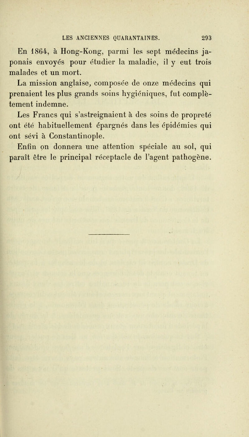 En 1864, à Hong-Kong, parmi les sept médecins ja- ponais envoyés pour étudier la maladie, il y eut trois malades et un mort. La mission anglaise^ composée de onze médecins qui prenaient les plus grands soins hygiéniques, fut complè- tement indemne. Les Francs qui s'astreignaient à des soins de propreté ont été habituellement épargnés dans les épidémies qui ont sévi à Gonstantinople. Enfin on donnera une attention spéciale au sol, qui paraît être le principal réceptacle de l'agent pathogène.