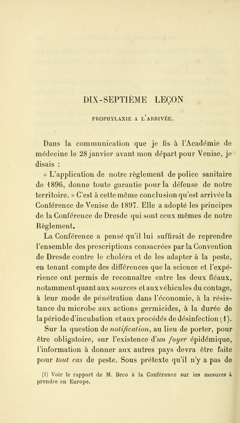 DIX-SEPTIEME LEÇON PROPHYLAXIE A l'ARRIVÉE. Dans la communication que je fis à l'Académie de médecine le 28 janvier avant mon départ pour Venise, je disais : « L'application de notre règlement de police sanitaire de 1896, donne toute garantie pour la défense de notre territoire. » C'est à cette même conclusion qu'est arrivée la Conférence de Venise de 1897. Elle a adopté les principes de la Conférence de Dresde qui sont ceux mêmes de notre Règlement. La Conférence a pensé qu'il lui suffirait de reprendre l'ensemble des prescriptions consacrées par la Convention de Dresde contre le choléra et de les adapter à la peste, en tenant compte des différences que la science et l'expé- rience ont permis de reconnaître entre les deux fléaux, notamment quant aux sources et aux véhicules du contage, à leur mode de pénétration dans l'économie, à la résis- tance du microbe aux actions germicides, à la durée de la période d'incubation et aux procédés de désinfection [i). Sur la question de notification, au lieu de porter, pour être obligatoire, sur l'existence d'^m foyer épidémique, l'information à donner aux autres pays devra être faite pour tout cas de peste. Sous prétexte qu'il n'y a pas de (1) Voir le rapport de M. Beco à la Conférence sur les mesures à prendre en Europe.