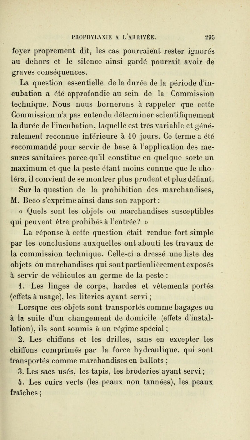 foyer proprement dit, les cas pourraient rester ignorés au dehors et le silence ainsi gardé pourrait avoir de graves conséquences. La question essentielle de la durée de la période d'in- cubation a été approfondie au sein de la Commission technique. Nous nous bornerons à rappeler que cette Commission n'a pas entendu déterminer scientifiquement la durée de l'incubation, laquelle est très variable et géné- ralement reconnue inférieure à 10 jours. Ce terme a été recommandé pour servir de base à l'application des me- sures sanitaires parce qu'il constitue en quelque sorte un maximum et que la peste étant moins connue que le cho- léra, il convient de se montrer plus prudent et plus défiant. Sur la question de la prohibition des marchandises, M. Beco s'exprime ainsi dans son rapport: « Quels sont les objets ou marchandises susceptibles qui peuvent être prohibés à l'entrée? » La réponse à cette question était rendue fort simple par les conclusions auxquelles ont abouti les travaux de la commission technique. Celle-ci a dressé une liste des objets ou marchandises qui sont particulièrement exposés à servir de véhicules au germe de la peste : 1. Les linges de corps, bardes et vêtements portés (effets à usage), les literies ayant servi ; Lorsque ces objets sont transportés comme bagages ou à la suite d'un changement de domicile (effets d'instal- lation), ils sont soumis à un régime spécial ; 2. Les chiffons et les drilles, sans en excepter les chiffons comprimés par la force hydraulique, qui sont transportés comme marchandises en ballots ; 3. Les sacs usés, les tapis, les broderies ayant servi; 4. Les cuirs verts (les peaux non tannées), les peaux fraîches ;