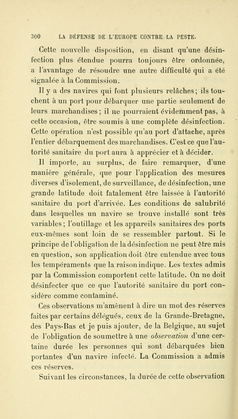 Cette nouvelle disposition, en disant qu'une désin- fection plus étendue pourra toujours être ordonnée, a l'avantage de résoudre une autre difficulté qui a été signalée à la Commission. Il y a des navires qui font plusieurs relâches; ils tou- chent à un port pour débarquer une partie seulement de leurs marchandises ; il ne pourraient évidemment pas, à cette occasion, être soumis aune complète désinfection. Cette opération n'est possible qu'au port d'attache, après l'entier débarquement des marchandises. C'est ce que l'au- torité sanitaire du port aura à apprécier et à décider. II importe, au surplus, de faire remarquer, d'une manière générale, que pour l'application des mesures diverses d'isolement, de surveillance, de désinfection, une grande latitude doit fatalement être laissée à l'autorité sanitaire du port d'arrivée. Les conditions de salubrité dans lesquelles un navire se trouve installé sont très variables ; l'outillage et les appareils sanitaires des ports eux-mêmes sont loin de se ressembler partout. Si le principe de l'obligation de la désinfection ne peut être mis en question, son application doit être entendue avec tous les tempéraments que la raison indique. Les textes admis par la Commission comportent cette latitude. On ne doit désinfecter que ce que l'autorité sanitaire du port con- sidère comme contaminé. Ces observations m'amènent à dire un mot des réserves faites par certains délégués, ceux de la Grande-Bretagne, des Pays-Bas et je puis ajouter, de la Belgique, au sujet de l'obligation de soumettre à une observation d'une cer- taine durée les personnes qui sont débarquées bien portantes d'un navire infecté. La Commission a admis ces réserves. Suivant les circonstances, la durée de cette observation