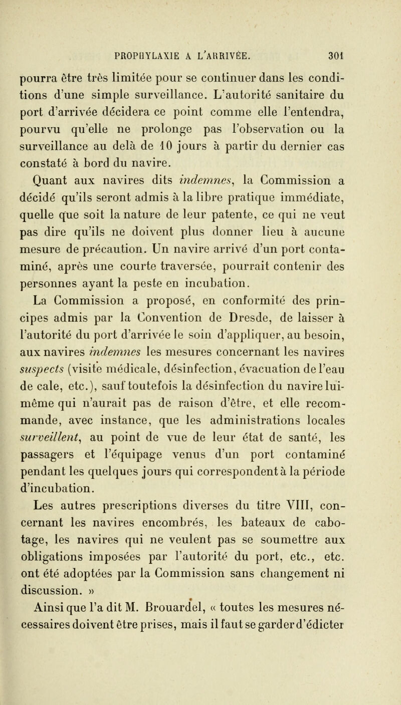 pourra être très limitée pour se continuer dans les condi- tions d'une simple surveillance. L'autorité sanitaire du port d'arrivée décidera ce point comme elle l'entendra, pourvu qu'elle ne prolonge pas l'observation ou la surveillance au delà de 10 jours à partir du dernier cas constaté à bord du navire. Quant aux navires dits indemnes^ la Commission a décidé qu'ils seront admis à la libre pratique immédiate, quelle que soit la nature de leur patente, ce qui ne veut pas dire qu'ils ne doivent plus donner lieu à aucune mesure de précaution. Un navire arrivé d'un port conta- miné, après une courte traversée, pourrait contenir des personnes ayant la peste en incubation. La Commission a proposé, en conformité des prin- cipes admis par la Convention de Dresde, de laisser à l'autorité du port d'arrivée le soin d'appliquer, au besoin, aux navires indemnes les mesures concernant les navires suspects (visite médicale, désinfection, évacuation de l'eau de cale, etc.), sauf toutefois la désinfection du navire lui- même qui n'aurait pas de raison d'être, et elle recom- mande, avec instance, que les administrations locales surveillent^ au point de vue de leur état de santé, les passagers et l'équipage venus d'un port contaminé pendant les quelques jours qui correspondent à la période d'incubation. Les autres prescriptions diverses du titre VIII, con- cernant les navires encombrés, les bateaux de cabo- tage, les navires qui ne veulent pas se soumettre aux obligations imposées par l'autorité du port, etc., etc. ont été adoptées par la Commission sans changement ni discussion. » Ainsi que l'a dit M. Brouardel, « toutes les mesures né- cessaires doivent être prises, mais il faut se garder d'édicter