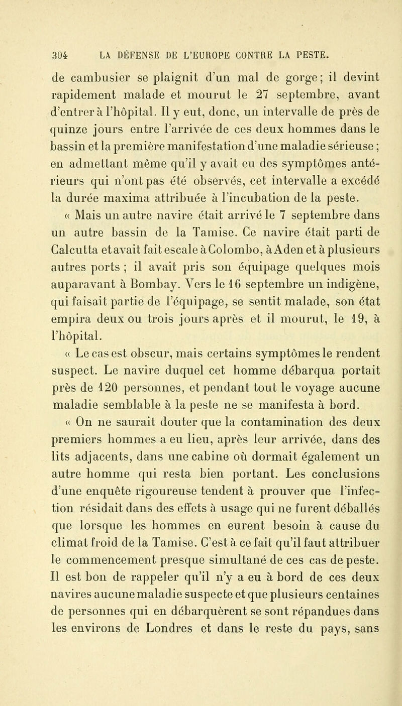 de cambusier se plaignit d'un mal de gorge; il devint rapidement malade et mourut le 27 septembre, avant d'entrer à l'hôpital. Il y eut, donc, un intervalle de près de quinze jours entre l'arrivée de ces deux hommes dans le bassin et la première manifestation d'une maladie sérieuse ; en admettant même qu'il y avait eu des symptômes anté- rieurs qui n'ont pas été observés, cet intervalle a excédé la durée maxima attribuée à l'incubation de la peste. (( Mais un autre navire était arrivé le 7 septembre dans un autre bassin de la Tamise. Ce navire était parti de Calcutta etavait fait escale àColombo, à Aden et àplusieurs autres ports ; il avait pris son équipage quelques mois auparavant à Bombay. Vers le 16 septembre un indigène, qui faisait partie de l'équipage, se sentit malade, son état empira deux ou trois jours après et il mourut, le 19, à l'hôpital. « Le cas est obscur, mais certains symptômes le rendent suspect. Le navire duquel cet homme débarqua portait près de 120 personnes, et pendant tout le voyage aucune maladie semblable à la peste ne se manifesta à bord. « On ne saurait douter que la contamination des deux premiers hommes a eu lieu, après leur arrivée, dans des lits adjacents, dans une cabine oii dormait également un autre homme qui resta bien portant. Les conclusions d'une enquête rigoureuse tendent à prouver que l'infec- tion résidait dans des effets à usage qui ne furent déballés que lorsque les hommes en eurent besoin à cause du climat froid de la Tamise. C'est à ce fait qu'il faut attribuer le commencement presque simultané de ces cas de peste. Il est bon de rappeler qu'il n'y a eu à bord de ces deux navires aucune maladie suspecte et que plusieurs centaines de personnes qui en débarquèrent se sont répandues dans les environs de Londres et dans le reste du pays, sans