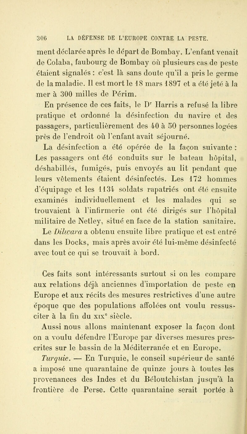 ment déclarée après le départ de Bombay. L'enfant venait de Golaba, faubourg de Bombay où plusieurs cas de peste étaient signalés : c'est là sans doute qu'il a pris le germe de la maladie. Il est mort le 18 mars 1897 et a été jeté à Ja mer à 300 milles de Périm. En présence de ces faits, le D Harris a refusé la libre pratique et ordonné la désinfection du navire et des passagers, particulièrement des 40 à 50 personnes logées près de l'endroit oii l'enfant avait séjourné. La désinfection a été opérée de la façon suivante : Les passagers ont été conduits sur le bateau hôpital, déshabillés, fumigés, puis envoyés au lit pendant que leurs vêtements étaient désinfectés. Les 172 hommes d'équipage et les 1134 soldats rapatriés ont été ensuite examinés individuellement et les malades qui se trouvaient à l'infirmerie ont été dirigés sur l'hôpital militaire de Netley, situé en face de la station sanitaire. Le Dilwara a obtenu ensuite libre pratique et est entré dans les Docks, mais après avoir été lui-même désinfecté avec tout ce qui se trouvait à bord. Ces faits sont intéressants surtout si on les compare aux relations déjà anciennes d'importation de peste en Europe et aux récits des mesures restrictives d'une autre époque que des populations affolées ont voulu ressus- citer à la fin du xix^ siècle. Aussi nous allons maintenant exposer la façon dont on a voulu défendre l'Europe par diverses mesures pres- crites sur le bassin de la Méditerranée et en Europe. Turquie. — En Turquie, le conseil supérieur de santé a imposé une quarantaine de quinze jours à toutes les provenances des Indes et du Béloutchistan jusqu'à la frontière de Perse. Cette quarantaine serait portée à