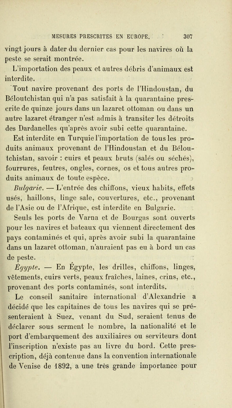 vingt jours à dater du dernier cas pour les navires oii la peste se serait montrée. L'importation des peaux et autres débris d'animaux est interdite. Tout navire provenant des ports de l'Hindoustan, du Béloutchistan qui n'a pas satisfait à la quarantaine pres- crite de quinze jours dans un lazaret ottoman ou dans un autre lazaret étranger n'est admis à transiter les détroits des Dardanelles qu'après avoir subi cette quarantaine. Est interdite en Turquie l'importation de tous les pro- duits animaux provenant de l'Hindoustan et du Bélou- tchistan, savoir : cuirs et peaux bruts (salés ou séchés), fourrures, feutres, ongles, cornes, os et tous autres pro- duits animaux de toute espèce. Bulgarie. — L'entrée des chiffons, vieux habits, effets usés, haillons, linge sale, couvertures, etc., provenant de l'Asie ou de l'Afrique, est interdite en Bulgarie. Seuls les ports de Varna et de Bourgas sont ouverts pour les navires et bateaux qui viennent directement des pays contaminés et qui, après avoir subi la quarantaine dans un lazaret ottoman, n'auraient pas eu à bord un cas de peste. Egypte, — En Egypte, les drilles, chiffons, linges, vêtements, cuirs verts, peaux fraîches, laines, crins, etc., provenant des ports contaminés, sont interdits. Le conseil sanitaire international d'Alexandrie a décidé que les capitaines de tous les navires qui se pré- senteraient à Suez, venant du Sud, seraient tenus de déclarer sous serment le nombre, la nationalité et le port d'embarquement des auxiliaires ou serviteurs dont l'inscription n'existe pas au livre du bord. Cette pres- cription, déjà contenue dans la convention internationale de Venise de 1892, a une très grande importance pour