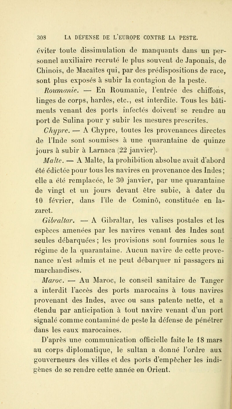 éviter toute dissimulation de manquants dans un per- sonnel auxiliaire recruté le plus souvent de Japonais, de Chinois, de Macaïtes qui, par des prédispositions de race, sont plus exposés à subir la contagion de la peste. Roumanie. — En Roumanie, l'entrée des chiffons, linges de corps, hardes, etc., est interdite. Tous les bâti- ments venant des ports infectés doivent se rendre au port de Sulina pour y subir les mesures prescrites. Chypre. — A Chypre, toutes les provenances directes de l'Inde sont soumises à une quarantaine de quinze jours à subir à Larnaca (22 janvier). Malte. — A Malte, la prohibition absolue avait d'abord été édictée pour tous les navires en provenance des Indes ; elle a été remplacée, le 30 janvier, par une quarantaine de vingt et un jours devant être subie, à dater du 10 février, dans l'île de Cominô, constituée en la- zaret. Gibraltar, — A Gibraltar, les valises postales et les espèces amenées par les navires venant des Indes sont seules débarquées ; les provisions sont fournies sous le régime de la quarantaine. Aucun navire de cette prove- nance n'est admis et ne peut débarquer ni passagers ni marchandises. Maroc. — Au Maroc, le conseil sanitaire de Tanger a interdit l'accès des ports marocains à tous navires provenant des Indes, avec ou sans patente nette, et a étendu par anticipation à tout navire venant d'un port signalé comme contaminé de peste la défense de pénétrer dans les eaux marocaines. D'après une communication officielle faite le 18 mars au corps diplomatique, le sultan a donné l'ordre aux gouverneurs des villes et des ports d'empêcher les indi- gènes de se rendre cette année en Orient.