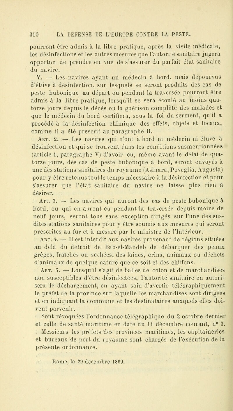 pourront être admis à la libre pratique, après la visite médicale, les désinfections et les autres mesures que Fautorilé sanitaire jugera opportun de prendre en vue de s'assurer du parfait état sanitaire du navire. Y. — Les navires ayant un médecin à bord, mais dépourvus d'étuve à désinfection, sur lesquels se seront produits des cas de peste bubonique au départ ou pendant la traversée pourront être admis à la libre pratique, lorsqu'il se sera écoulé au moins qua- torze jours depuis le décès ou la guérison complète des malades et que le médecin du bord certifiera, sous la foi du serment, qu'il a procédé à la désinfection chimique des effets, objets et locaux, comme il a été prescrit au paragraphe II. Art. 2. — Les navires qui n'ont abord ni médecin ni étuve à désinfection et qui se trouvent dans les conditions susmentionnées (article 1, paragraphe V) d'avoir eu, même avant le délai de qua- torze jours, des cas de peste bubonique à bord, seront envoyés à une des stations sanitaires du royaume (Asinara, Poveglia, Augusta) pour y être retenus tout le temps nécessaire à la désinfection et pour s'assurer que l'état sanitaire du navire ne laisse plus rien à désirer. Art. 3. — Les navires qui auront des cas de peste bubonique à bord, ou qui en auront eu pendant la traversée depuis moins de neuf jours, seront tous sans exception dirigés sur l'une des sus- dites stations sanitaires pour y être soumis aux mesures qui seront prescrites au fur et à mesure par le ministre de l'Intérieur. Art. 4. -^ Il est interdit aux navires provenant de régions situées au delà du détroit de Bab-el-Mandeb de débarquer des peaux grèges, fraîches ou séchées, des laines, crins, animaux ou déchets d'animaux de quelque nature que ce soit et des chitfons. Art. o. — Lorsqu'il s'agit de balles de coton et de marchandises non susceptibles d'être désinfectées, l'autorité sanitaire en autori- sera le déchargement, en ayant soin d'avertir télégraphiquement le préfet de la province sur laquelle les marchandises sont dirigées et en indiquant la commune et les destinataires auxquels elles doi- vent parvenir. Sont révoquées l'ordonnance télégraphique du 2 octobre dernier et celle de santé maritime en date du 11 décembre courant, n° 3. . Messieurs les préfets des provinces maritimes, les capitaineries et bureaux de port du royaume sont chargés de l'exécution de la présente ordonnance. :-■ Rome, le 29 décembre 1869.