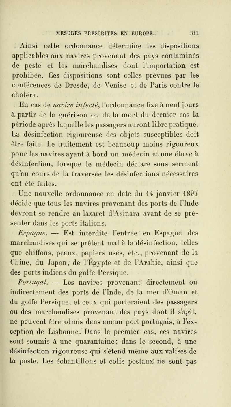 Ainsi cette ordonnance détermine les dispositions applicables aux navires provenant des pays contaminés de peste et les marchandises dont l'importation est prohibée. Ces dispositions sont celles prévues par les conférences de Dresde, de Venise et de Paris contre le choléra. En cas de navire infecté., l'ordonnance fixe à neuf jours à partir de la guéri son ou de la mort du dernier cas la période après laquelle les passagers auront libre pratique. La désinfection rigoureuse des objets susceptibles doit être faite. Le traitement est beaucoup moins rigoureux pour les navires ayant à bord un médecin et une étuve à ■désinfection, lorsque le médecin déclare sous serment qu'au cours de la traversée les désinfections nécessaires ont été faites. Une nouvelle ordonnance en date du 14 janvier 1897 décide que tous les navires provenant des ports de l'Inde devront se rendre au lazaret d'Asinara avant de se pré- senter dans les ports italiens. Espagne. — Est interdite l'entrée en Espagne des marchandises qui se prêtent mal à la désinfection, telles que chiffons, peaux, papiers usés, etc., provenant de la Chine, du Japon, de l'Egypte et de l'Arabie, ainsi que des ports indiens du golfe Persique. Portugal. — Les navires provenant^ directement ou indirectement des ports de l'Inde, de la mer d'Oman et du golfe Persique, et ceux qui porteraient des passagers ou des marchandises provenant des pays dont il s'agit, ne peuvent être admis dans aucun port portugais, à l'ex- ception de Lisbonne. Dans le premier cas, ces navires sont soumis à une quarantaine ; dans le second, à une désinfection rigoureuse qui s'étend même aux valises de la poste. Les échantillons et colis postaux ne sont pas