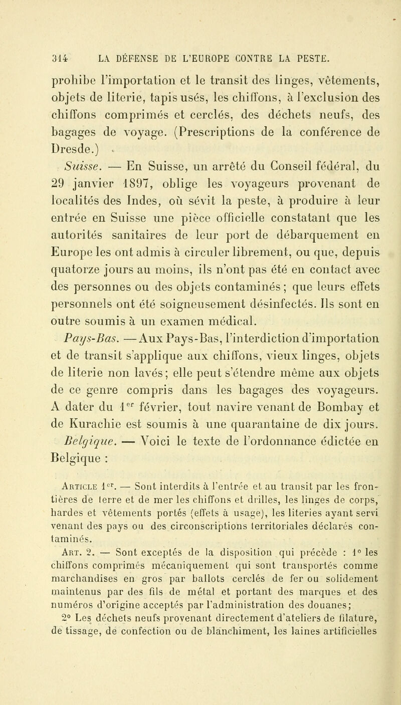 prohibe rimportation et le transit des linges, vêtements, objets de literie, tapis usés, les chiffons, à l'exclusion des chiffons comprimés et cerclés, des déchets neufs, des bagages de A^oyage. (Prescriptions de la conférence de Dresde.) ^ Suisse. — En Suisse, un arrêté du Conseil fédéral, du 29 janvier 1897, oblige les voyageurs provenant de localités des Indes, où sévit la peste, à produire à leur entrée en Suisse une pièce officielle constatant que les autorités sanitaires de leur port de débarquement en Europe les ont admis à circuler librement, ou que, depuis quatorze jours au moins, ils n'ont pas été en contact avec des personnes ou des objets contaminés ; que leurs effets personnels ont été soigneusement désinfectés. Ils sont en outre soumis à un examen médical. Pays-Bas. —Aux Pays-Bas, l'interdiction d'importation et de transit s'applique aux chiffons, vieux linges, objets de literie non lavés; elle peut s'étendre même aux objets de ce genre compris dans les bagages des voyageurs. A dater du P^ février, tout navire venant de Bombay et de Kurachie est soumis à une quarantaine de dix jours. Belgique. — Voici le texte de l'ordonnance édictée en Belgique : Article l'^'. — Sont interdits à l'entrée et au transit par les fron- tières de lerre et de mer les chiffons et drilles, les linges de corps, hardes et vêtements portés (effets à usage), les literies ayant servi venant des pays ou des circonscriptions territoriales déclarés con- taminés. Art. 2. — Sont exceptés de la disposition qui précède : 1° les chiffons comprimés mécaniquement qui sont transportés comme marchandises en gros par ballots cerclés de fer ou solidement maintenus par des fils de métal et portant des marques et des numéros d'origine acceptés par l'administration des douanes; 2° Les déchets neufs provenant directement d'ateliers de filature, de tissage, de confection ou de blanchiment, les laines artificielles