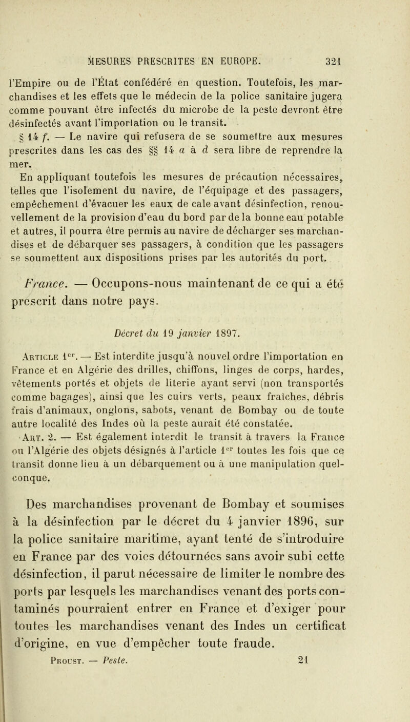 l'Empire ou de FÉlat confédéré en question. Toutefois, les mar- chandises et les effets que le médecin de la police sanitaire jugera comme pouvant être infectés du microbe de la peste devront être désinfectés avant l'importation ou le transit. § 14 f. — Le navire qui refusera de se soumettre aux mesures prescrites dans les cas des §§ 14 a à d sera libre de reprendre la mer. En appliquant toutefois les mesures de précaution nécessaires^ telles que l'isolement du navire, de l'équipage et des passagers, empêchement d'évacuer les eaux de cale avant désinfection, renou- vellement de la provision d'eau du bord par de la bonne eau potable et autres, il pourra être permis au navire de décharger ses marchan- dises et de débarquer ses passagers, à condition que les passagers se soumettent aux dispositions prises par les autorités du port. France. — Occupons-nous maintenant de ce qui a été prescrit dans notre pays. Décret du 19 janvier 1897. Article l'^'. — Est interdite jusqu'à nouvel ordre l'importation en France et en Algérie des drilles, chiffons, linges de corps, bardes, vêtements portés et objets de literie ayant servi (non transportés comme bagages), ainsi que les cuirs verts, peaux fraîches, débris frais d'animaux, onglons, sabots, venant de Bombay ou de toute autre localité des Indes oli la peste aurait été constatée. Art. 2. — Est également interdit le transit à travers la France ou l'Algérie des objets désignés à l'article l*^^ toutes les fois que ce transit donne lieu à un débarquement ou à une manipulation quel- conque. Des marchandises provenant de Bombay et soumises à la désinfection par le décret du 4 janvier 1896, sur la police sanitaire maritime, ayant tenté de s'introduire en France par des voies détournées sans avoir subi cette désinfection, il parut nécessaire de limiter le nombre des ports par lesquels les marchandises venant des ports con- taminés pourraient entrer en France et d'exiger pour toutes les marchandises venant des Indes un certificat d'origine, en vue d'empêcher toute fraude. Proust. — Peste. 21