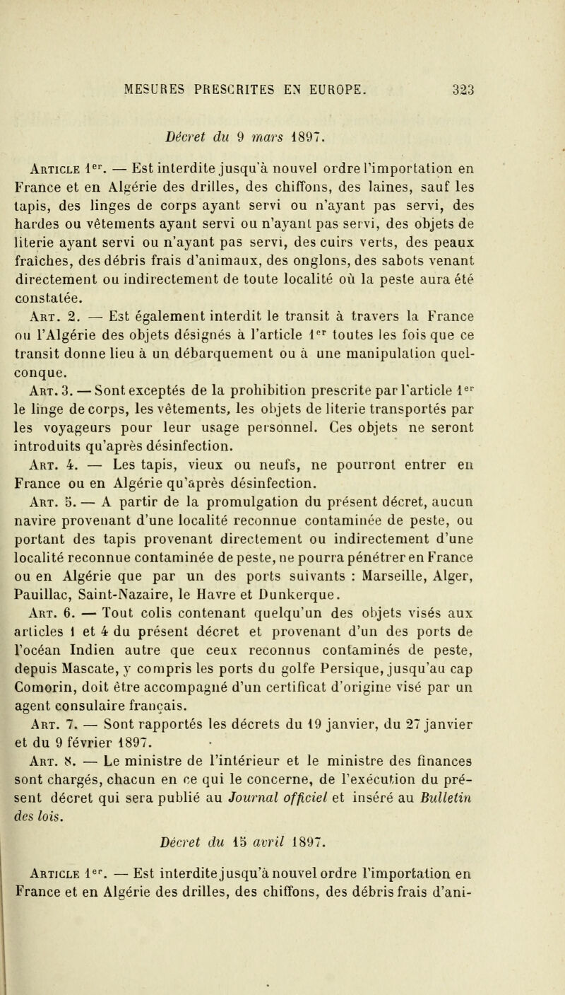 Décret du 9 mars 1897. Article l^''. — Est interdite jusqu'à nouvel ordre Timportation en France et en Algérie des drilles, des chiffons, des laines, sauf les lapis, des linges de corps ayant servi ou n'ayant pas servi, des hardes ou vêtements ayant servi ou n'ayant pas servi, des objets de literie ayant servi ou n'ayant pas servi, des cuirs verts, des peaux fraîches, des débris frais d'animaux, des onglons, des sabots venant directement ou indirectement de toute localité où la peste aura été constatée. Art. 2. — Est également interdit le transit à travers la France ou l'Algérie des objets désignés à l'article 1 toutes les fois que ce transit donne lieu à un débarquement ou à une manipulation quel- conque. Art. 3. — Sont exceptés de la prohibition prescrite par l'article l^' le linge de corps, les vêtements, les objets de literie transportés par les voyageurs pour leur usage personnel. Ces objets ne seront introduits qu'après désinfection. Art. 4. — Les tapis, vieux ou neufs, ne pourront entrer en France ou en Algérie qu'après désinfection. Art. 5. — A partir de la promulgation du présent décret, aucun navire provenant d'une localité reconnue contaminée de peste, ou portant des tapis provenant directement ou indirectement d'une localité reconnue contaminée de peste, ne pourra pénétrer en France ou en Algérie que par un des ports suivants : Marseille, Alger, Pauillac, Saint-Nazaire, le Havre et Dunkerque. Art. 6. — Tout colis contenant quelqu'un des objets visés aux articles 1 et 4 du présent décret et provenant d'un des ports de l'océan Indien autre que ceux reconnus contaminés de peste, depuis Mascate, y compris les ports du golfe Persique, jusqu'au cap Comorin, doit être accompagné d'un certificat d'origine visé par un agent consulaire français. Art. 7. — Sont rapportés les décrets du 19 janvier, du 27 janvier et du 9 février 1897. Art. b<. — Le ministre de l'intérieur et le ministre des finances sont chargés, chacun en ce qui le concerne, de l'exécution du pré- sent décret qui sera publié au Journal officiel et inséré au Bulletin des lois. Décret du IS avril 1897. Article l^^ — Est interditejusqu'à nouvel ordre l'importation en France et en Algérie des drilles, des chiffons, des débris frais d'ani-