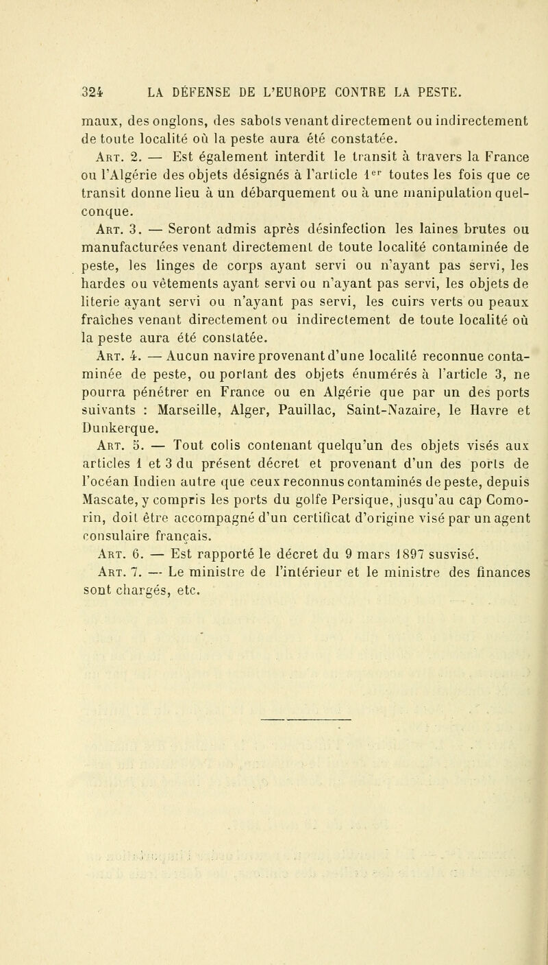 maux, desonglons, des sabols venant directement ou indirectement de toute localité où la peste aura été constatée. Art. 2. — Est également interdit le transit à travers la France ou l'Algérie des objets désignés à Farlicle l^'' toutes les fois que ce transit donne lieu à un débarquement ou à une manipulation quel- conque. Art. 3. — Seront admis après désinfection les laines brutes ou manufacturées venant directement de toute localité contaminée de peste, les linges de corps ayant servi ou n'ayant pas servi, les bardes ou vêtements ayant servi ou n'ayant pas servi, les objets de literie ayant servi ou n'ayant pas servi, les cuirs verts ou peaux fraîches venant directement ou indirectement de toute localité où la peste aura été constatée. Art. 4. — Aucun navire provenant d'une localité reconnue conta- minée de peste, ou portant des objets énumérés à l'article 3, ne pourra pénétrer en France ou en Algérie que par un des ports suivants : Marseille, Alger, Pauillac, Saint-Nazaire, le Havre et Dunkerque. Art. 5. — Tout colis contenant quelqu'un des objets visés aux articles 1 et 3 du présent décret et provenant d'un des ports de l'océan Indien autre que ceux reconnus contaminés de peste, depuis Mascate, y compris les ports du golfe Persique, jusqu'au cap Gomo- rin, doit être accompagné d'un certificat d'origine visé par un agent consulaire français. Art. 6. — Est rapporté le décret du 9 mars 1897 susvisé. Art. 7. — Le ministre de l'intérieur et le ministre des finances etc.